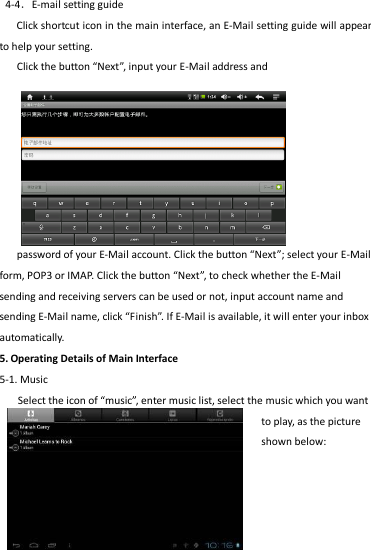                                      13   4-4．E-mail setting guide Click shortcut icon in the main interface, an E-Mail setting guide will appear to help your setting.   Click the button “Next”, input your E-Mail address and           password of your E-Mail account. Click the button “Next”; select your E-Mail form, POP3 or IMAP. Click the button “Next”, to check whether the E-Mail sending and receiving servers can be used or not, input account name and sending E-Mail name, click “Finish”. If E-Mail is available, it will enter your inbox automatically. 5. Operating Details of Main Interface 5-1. Music Select the icon of “music”, enter music list, select the music which you want to play, as the picture shown below:   