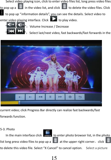                                      15 Select video playing icon, click to enter video files list, long press video files to pop up a    in the video list, and click    to delete the video files. Click  to pop up “information details”, you can see the details. Select video to enter video playing interface. Click    to play video.  “/”：Volume Increase / Decrease  “/”：Select last/next video, fast backwards/fast forwards in the current video; click Progress Bar directly can realize fast backwards/fast forwards function.  5-3. Photo   In the main interface click    to enter photo browser list, in the photo list long press video files to pop up a    at the upper right corner，click   to delete this video file. Select “X Cancel” to cancel option.    Select a picture 