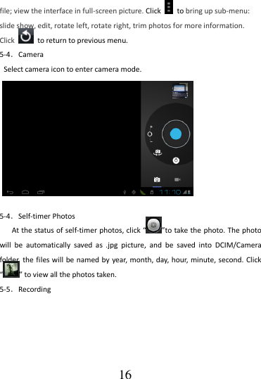                                      16 file; view the interface in full-screen picture. Click    to bring up sub-menu: slide show, edit, rotate left, rotate right, trim photos for more information. Click    to return to previous menu. 5-4．Camera Select camera icon to enter camera mode.          5-4．Self-timer Photos At the status of self-timer photos, click “ ”to take the photo. The photo will  be  automatically  saved  as  .jpg  picture,  and  be  saved  into  DCIM/Camera folder, the files will be named by  year, month, day, hour, minute, second. Click “ ” to view all the photos taken. 5-5．Recording 