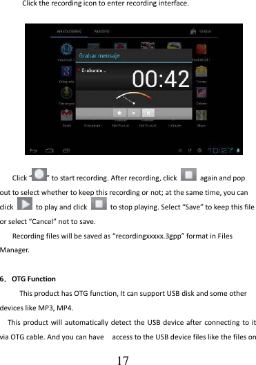                                      17 Click the recording icon to enter recording interface.   Click “ ” to start recording. After recording, click    again and pop out to select whether to keep this recording or not; at the same time, you can click    to play and click    to stop playing. Select “Save” to keep this file or select “Cancel” not to save. Recording files will be saved as “recordingxxxxx.3gpp” format in Files Manager.  6．OTG Function    This product has OTG function, It can support USB disk and some other devices like MP3, MP4. This product will automatically detect the USB  device after connecting to it via OTG cable. And you can have    access to the USB device files like the files on 