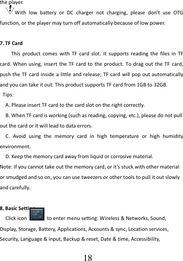                                      18 the player. With  low  battery  or  DC  charger  not  charging,  please  don’t  use  OTG function, or the player may turn off automatically because of low power.      7. TF Card     This  product  comes  with  TF  card  slot.  It supports  reading  the  files  in  TF card. When  using, insert the  TF card  to the product.  To drag  out the TF  card, push the TF  card inside a little and release; TF card  will pop out automatically and you can take it out. This product supports TF card from 1GB to 32GB.   Tips:   A. Please insert TF card to the card slot on the right correctly. B. When TF card is working (such as reading, copying, etc.), please do not pull out the card or it will lead to data errors. C.  Avoid  using  the  memory  card  in  high  temperature  or  high  humidity environment. D. Keep the memory card away from liquid or corrosive material. Note: If you cannot take out the memory card, or it’s stuck with other material or smudged and so on, you can use tweezers or other tools to pull it out slowly and carefully.  8. Basic Setting Click icon    to enter menu setting: Wireless &amp; Networks, Sound, Display, Storage, Battery, Applications, Accounts &amp; sync, Location services, Security, Language &amp; input, Backup &amp; reset, Date &amp; time, Accessibility, 