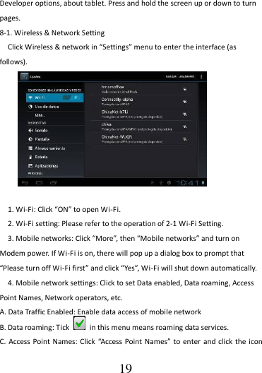                                      19 Developer options, about tablet. Press and hold the screen up or down to turn pages. 8-1. Wireless &amp; Network Setting   Click Wireless &amp; network in “Settings” menu to enter the interface (as follows).          1. Wi-Fi: Click “ON” to open Wi-Fi. 2. Wi-Fi setting: Please refer to the operation of 2-1 Wi-Fi Setting. 3. Mobile networks: Click “More”, then “Mobile networks” and turn on Modem power. If Wi-Fi is on, there will pop up a dialog box to prompt that “Please turn off Wi-Fi first” and click “Yes”, Wi-Fi will shut down automatically. 4. Mobile network settings: Click to set Data enabled, Data roaming, Access Point Names, Network operators, etc. A. Data Traffic Enabled: Enable data access of mobile network B. Data roaming: Tick    in this menu means roaming data services. C.  Access Point Names: Click  “Access Point Names”  to enter and click  the icon 
