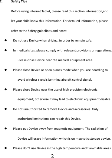                                      2 2. Safety Tips Before using internet Tablet, please read this section information,and let your child know this information. For detailed information, please refer to the Safety guidelines and notes:  Do not use Device when driving, in order to remain safe.  In medical sites, please comply with relevant provisions or regulations. Please close Device near the medical equipment area.  Please close Device or open planes mode when you are boarding to avoid wireless signals jamming aircraft control signal.  Please close Device near the use of high precision electronic equipment; otherwise it may lead to electronic equipment disable.  Do not unauthorized to remove Device and accessories. Only authorized institutions can repair this Device.  Please put Device away from magnetic equipment. The radiation of Device will erase information which is on magnetic storage device.  Please don’t use Device in the high temperature and flammable areas. 