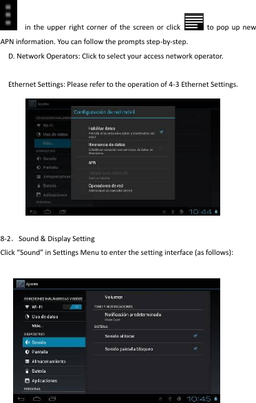                                      20   in  the upper right corner of  the  screen or  click    to pop  up  new APN information. You can follow the prompts step-by-step.   D. Network Operators: Click to select your access network operator.  Ethernet Settings: Please refer to the operation of 4-3 Ethernet Settings.  8-2．Sound &amp; Display Setting Click “Sound” in Settings Menu to enter the setting interface (as follows):  