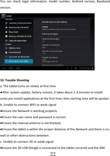                                      22 You  can  check  legal  information,  model  number,  Android  version,  Baseband version.    10. Trouble Shooting a. The tablet turns on slowly at first time ●After system update, factory restore, it takes about 2-3 minutes to install some pre-install applications at the first time, then starting time will be quicker. b. Unable to connect WIFI or weak signal ●Ensure the Network is working properly.   ●Ensure the user name and password is correct. ●Ensure the internal antenna is not blocked.   ●Ensure the tablet is within the proper distance of the Network and there is no wall or other obstructions between.   c. Unable to connect 3G or weak signal ●Ensure the 3G USB Dongle is connected to the tablet correctly and the SIM 