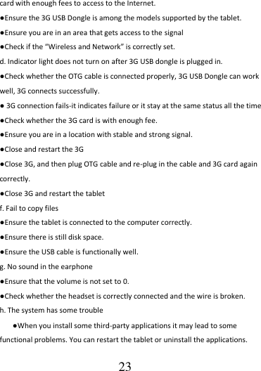                                      23 card with enough fees to access to the Internet. ●Ensure the 3G USB Dongle is among the models supported by the tablet. ●Ensure you are in an area that gets access to the signal ●Check if the “Wireless and Network” is correctly set.   d. Indicator light does not turn on after 3G USB dongle is plugged in. ●Check whether the OTG cable is connected properly, 3G USB Dongle can work well, 3G connects successfully. ● 3G connection fails-it indicates failure or it stay at the same status all the time ●Check whether the 3G card is with enough fee. ●Ensure you are in a location with stable and strong signal. ●Close and restart the 3G ●Close 3G, and then plug OTG cable and re-plug in the cable and 3G card again correctly. ●Close 3G and restart the tablet f. Fail to copy files ●Ensure the tablet is connected to the computer correctly.   ●Ensure there is still disk space. ●Ensure the USB cable is functionally well. g. No sound in the earphone ●Ensure that the volume is not set to 0. ●Check whether the headset is correctly connected and the wire is broken. h. The system has some trouble   ●When you install some third-party applications it may lead to some functional problems. You can restart the tablet or uninstall the applications. 