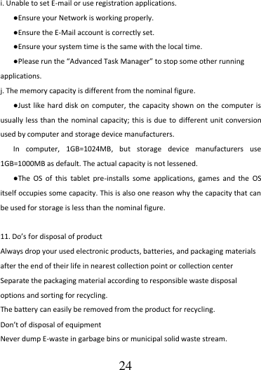                                      24 i. Unable to set E-mail or use registration applications. ●Ensure your Network is working properly. ●Ensure the E-Mail account is correctly set. ●Ensure your system time is the same with the local time. ●Please run the “Advanced Task Manager” to stop some other running applications.   j. The memory capacity is different from the nominal figure. ●Just like hard disk  on computer, the  capacity shown on  the  computer is usually less  than the nominal  capacity; this is  due  to different unit conversion used by computer and storage device manufacturers. In  computer,  1GB=1024MB,  but  storage  device  manufacturers  use 1GB=1000MB as default. The actual capacity is not lessened.   ●The  OS  of  this  tablet  pre-installs  some  applications,  games  and  the  OS itself occupies some capacity. This is also one reason why the capacity that can be used for storage is less than the nominal figure.    11. Do’s for disposal of product Always drop your used electronic products, batteries, and packaging materials after the end of their life in nearest collection point or collection center Separate the packaging material according to responsible waste disposal options and sorting for recycling.   The battery can easily be removed from the product for recycling. Don’t of disposal of equipment   Never dump E-waste in garbage bins or municipal solid waste stream.   