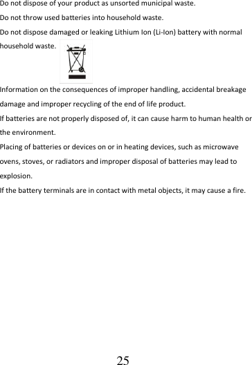                                      25 Do not dispose of your product as unsorted municipal waste.   Do not throw used batteries into household waste. Do not dispose damaged or leaking Lithium Ion (Li-Ion) battery with normal household waste.     Information on the consequences of improper handling, accidental breakage damage and improper recycling of the end of life product. If batteries are not properly disposed of, it can cause harm to human health or the environment. Placing of batteries or devices on or in heating devices, such as microwave ovens, stoves, or radiators and improper disposal of batteries may lead to explosion.   If the battery terminals are in contact with metal objects, it may cause a fire. 