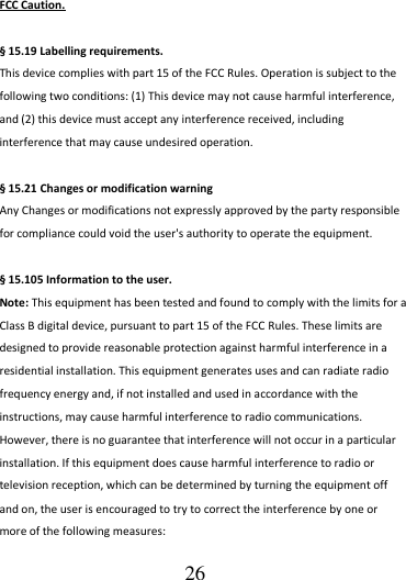                                      26 FCC Caution.  § 15.19 Labelling requirements. This device complies with part 15 of the FCC Rules. Operation is subject to the following two conditions: (1) This device may not cause harmful interference, and (2) this device must accept any interference received, including interference that may cause undesired operation.  § 15.21 Changes or modification warning Any Changes or modifications not expressly approved by the party responsible for compliance could void the user&apos;s authority to operate the equipment.  § 15.105 Information to the user. Note: This equipment has been tested and found to comply with the limits for a Class B digital device, pursuant to part 15 of the FCC Rules. These limits are designed to provide reasonable protection against harmful interference in a residential installation. This equipment generates uses and can radiate radio frequency energy and, if not installed and used in accordance with the instructions, may cause harmful interference to radio communications. However, there is no guarantee that interference will not occur in a particular installation. If this equipment does cause harmful interference to radio or television reception, which can be determined by turning the equipment off and on, the user is encouraged to try to correct the interference by one or more of the following measures: 