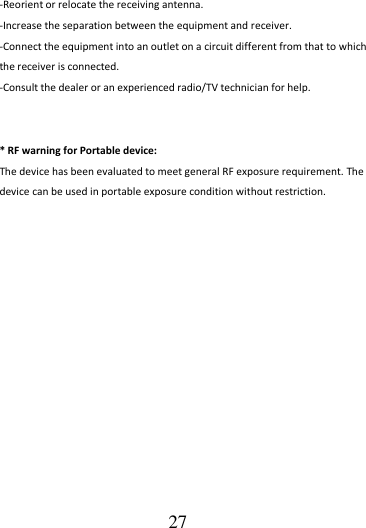                                      27 -Reorient or relocate the receiving antenna. -Increase the separation between the equipment and receiver. -Connect the equipment into an outlet on a circuit different from that to which the receiver is connected. -Consult the dealer or an experienced radio/TV technician for help.   * RF warning for Portable device: The device has been evaluated to meet general RF exposure requirement. The device can be used in portable exposure condition without restriction.  