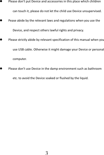                                      3  Please don’t put Device and accessories in this place which children can touch it, please do not let the child use Device unsupervised.  Pease abide by the relevant laws and regulations when you use the Device, and respect others lawful rights and privacy.  Please strictly abide by relevant specification of this manual when you use USB cable. Otherwise it might damage your Device or personal computer.  Please don’t use Device in the damp environment such as bathroom etc. to avoid the Device soaked or flushed by the liquid.          