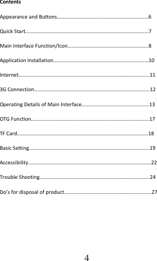                                      4 Contents Appearance and Buttons……………………………………………………………6 Quick Start…………………………………………………………………………………7 Main Interface Function/Icon…………………………………………………….8 Application Installation………………………………………………………………10 Internet………………………………………………………………………………………11 3G Connection…………………………………………………………………………...12 Operating Details of Main Interface……………………………………………13 OTG Function……………………………………………………………………………..17 TF Card………………………………………………………………………………………18 Basic Setting……………………………………………………………………………….19 Accessibility…………………………………………………………………………………22 Trouble Shooting………………………………………………………………………..24 Do’s for disposal of product…………………………………………………………27     