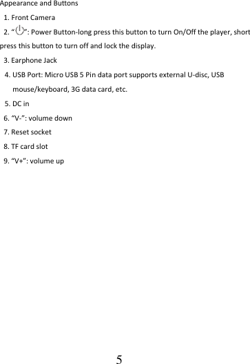                                      5 Appearance and Buttons 1. Front Camera 2. “ ”: Power Button-long press this button to turn On/Off the player, short press this button to turn off and lock the display. 3. Earphone Jack 4. USB Port: Micro USB 5 Pin data port supports external U-disc, USB mouse/keyboard, 3G data card, etc. 5. DC in   6. “V-”: volume down 7. Reset socket 8. TF card slot 9. “V+”: volume up             