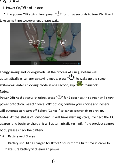                                      6 1. Quick Start 1-1. Power On/Off and unlock: At the power OFF status, long press “ ” for three seconds to turn ON. It will take some time to power on, please wait.          Energy-saving and locking mode: at the process of using, system will automatically enter energy-saving mode, press “ ” to wake up the screen, system will enter unlocking mode in one second, slip “ ” to unlock. Notes:   Power Off: At the status of using, press “ ” for 5 seconds, the screen will show power off option. Select “Power off” option; confirm your choice and system will automatically turn off. Select “Cancel” to cancel power off operation. Notes: At  the status of  low-power, it  will  have warning voice; connect  the DC adapter and begin to charge, it will automatically turn off. If the product cannot boot, please check the battery. 1-2．Battery and Charge Battery should be charged for 8 to 12 hours for the first time in order to make sure battery with enough power. 