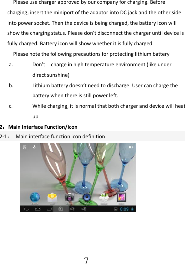                                      7 Please use charger approved by our company for charging. Before charging, insert the miniport of the adaptor into DC jack and the other side into power socket. Then the device is being charged, the battery icon will show the charging status. Please don’t disconnect the charger until device is fully charged. Battery icon will show whether it is fully charged.   Please note the following precautions for protecting lithium battery a. Don’t    charge in high temperature environment (like under direct sunshine) b. Lithium battery doesn’t need to discharge. User can charge the battery when there is still power left. c. While charging, it is normal that both charger and device will heat up 2：Main Interface Function/Icon 2-1：  Main interface function icon definition                         