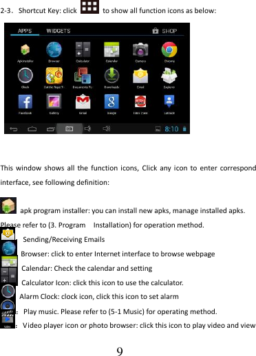                                      9  2-3．Shortcut Key: click    to show all function icons as below:           This  window shows all  the  function  icons,  Click  any icon  to enter correspond interface, see following definition:    apk program installer: you can install new apks, manage installed apks. Please refer to (3. Program    Installation) for operation method. ：Sending/Receiving Emails   Browser: click to enter Internet interface to browse webpage   Calendar: Check the calendar and setting   Calculator Icon: click this icon to use the calculator.   Alarm Clock: clock icon, click this icon to set alarm ：Play music. Please refer to (5-1 Music) for operating method. ：Video player icon or photo browser: click this icon to play video and view 