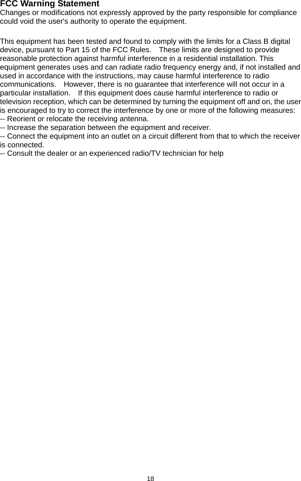 18 FCC Warning Statement Changes or modifications not expressly approved by the party responsible for compliance could void the user&apos;s authority to operate the equipment.  This equipment has been tested and found to comply with the limits for a Class B digital device, pursuant to Part 15 of the FCC Rules.    These limits are designed to provide reasonable protection against harmful interference in a residential installation. This equipment generates uses and can radiate radio frequency energy and, if not installed and used in accordance with the instructions, may cause harmful interference to radio communications.    However, there is no guarantee that interference will not occur in a particular installation.    If this equipment does cause harmful interference to radio or television reception, which can be determined by turning the equipment off and on, the user is encouraged to try to correct the interference by one or more of the following measures: -- Reorient or relocate the receiving antenna.     -- Increase the separation between the equipment and receiver.       -- Connect the equipment into an outlet on a circuit different from that to which the receiver is connected.   -- Consult the dealer or an experienced radio/TV technician for help  