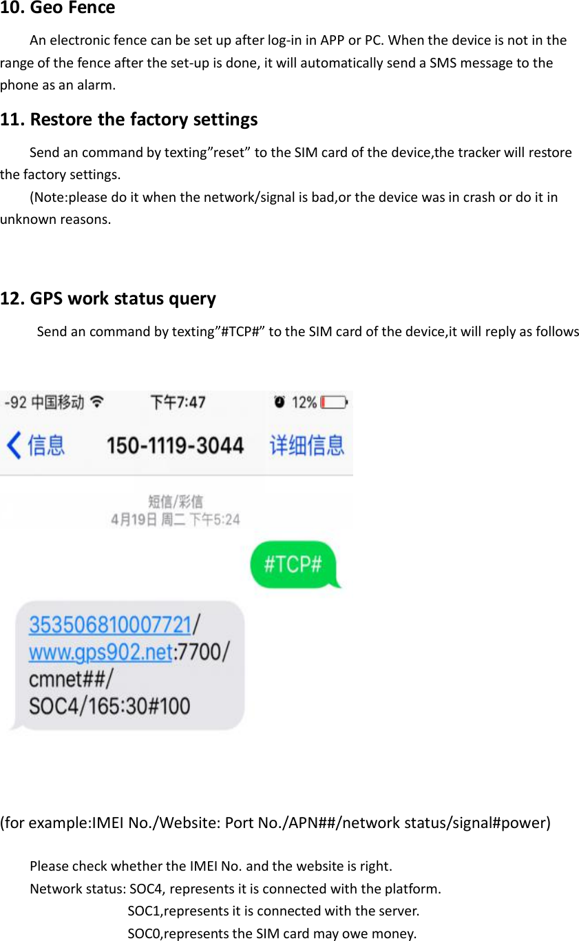 10. Geo FenceAn electronic fence can be set up after log-in in APP or PC. When the device is not in therange of the fence after the set-up is done, it will automatically send a SMS message to thephone as an alarm.11. Restore the factory settingsSend an command by texting”reset” to the SIM card of the device,the tracker will restorethe factory settings.(Note:please do it when the network/signal is bad,or the device was in crash or do it inunknown reasons.12. GPS work status querySend an command by texting”#TCP#” to the SIM card of the device,it will reply as follows(for example:IMEI No./Website: Port No./APN##/network status/signal#power)Please check whether the IMEI No. and the website is right.Network status: SOC4, represents it is connected with the platform.SOC1,represents it is connected with the server.SOC0,represents the SIM card may owe money.