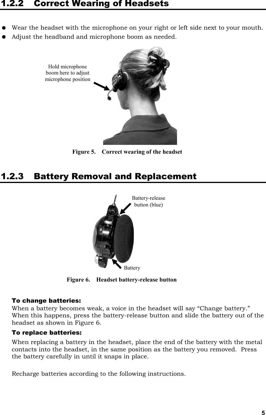   5 Battery-release button (blue) Battery 1.2.2 Correct Wearing of Headsets   Wear the headset with the microphone on your right or left side next to your mouth.  Adjust the headband and microphone boom as needed.                1.2.3 Battery Removal and Replacement             To change batteries:   When a battery becomes weak, a voice in the headset will say “Change battery.”  When this happens, press the battery-release button and slide the battery out of the headset as shown in Figure 6. To replace batteries:   When replacing a battery in the headset, place the end of the battery with the metal contacts into the headset, in the same position as the battery you removed.  Press the battery carefully in until it snaps in place.  Recharge batteries according to the following instructions. Hold microphone boom here to adjust microphone position Figure 5.    Correct wearing of the headset Figure 6.    Headset battery-release button 