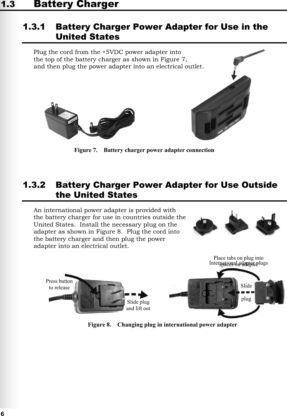   6 1.3 Battery Charger 1.3.1 Battery Charger Power Adapter for Use in the United States Plug the cord from the +5VDC power adapter into  the top of the battery charger as shown in Figure 7,  and then plug the power adapter into an electrical outlet.            1.3.2 Battery Charger Power Adapter for Use Outside the United States An international power adapter is provided with the battery charger for use in countries outside the United States.  Install the necessary plug on the adapter as shown in Figure 8.  Plug the cord into the battery charger and then plug the power adapter into an electrical outlet.               Slide plug and lift out Press button to release Place tabs on plug into spaces on adapter Slide  plug International adapter plugs Figure 7.    Battery charger power adapter connection Figure 8.    Changing plug in international power adapter 