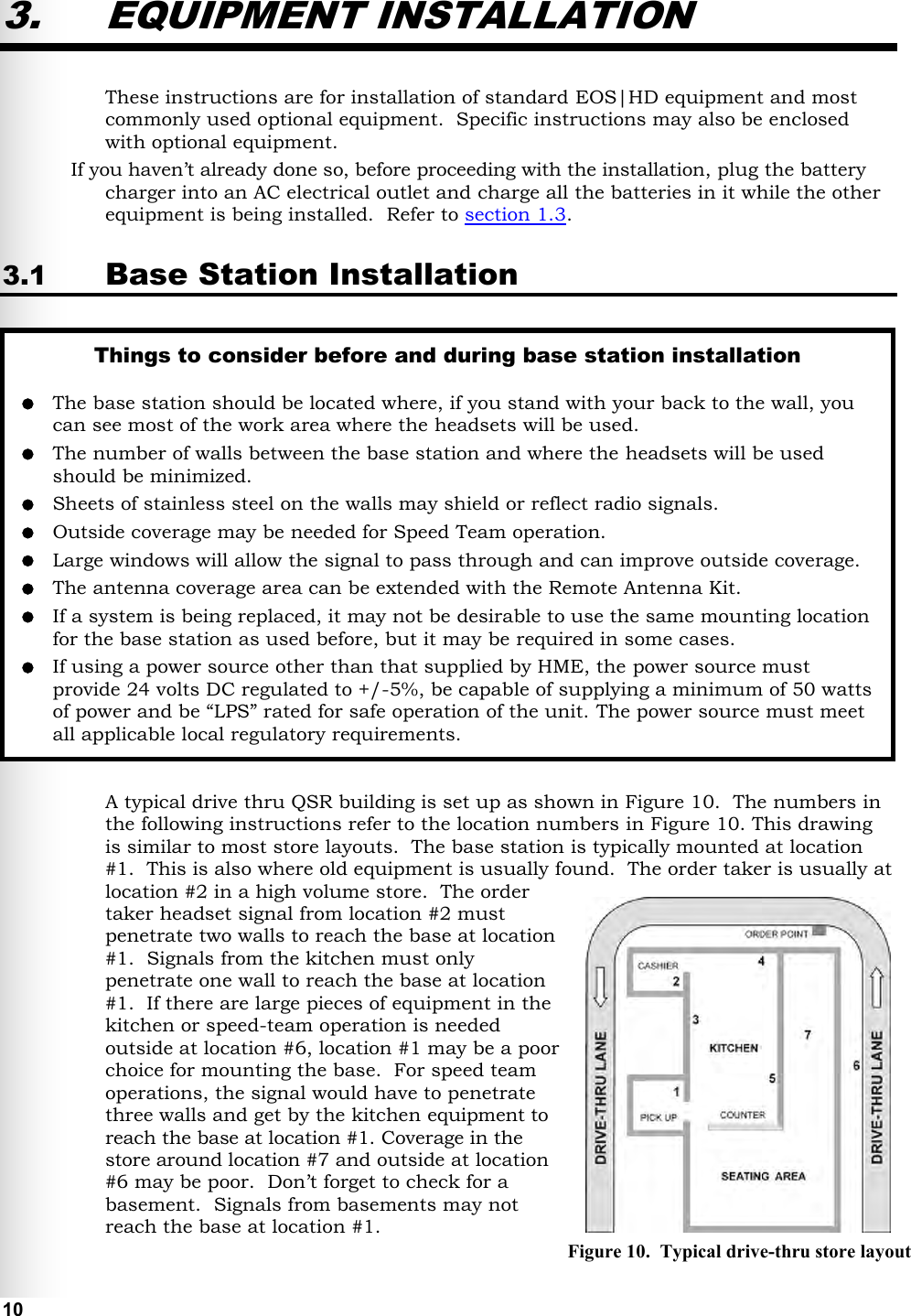   10 Figure 10.  Typical drive-thru store layout 3. EQUIPMENT INSTALLATION These instructions are for installation of standard EOS|HD equipment and most commonly used optional equipment.  Specific instructions may also be enclosed with optional equipment. If you haven’t already done so, before proceeding with the installation, plug the battery charger into an AC electrical outlet and charge all the batteries in it while the other equipment is being installed.  Refer to section 1.3. 3.1 Base Station Installation  A typical drive thru QSR building is set up as shown in Figure 10.  The numbers in the following instructions refer to the location numbers in Figure 10. This drawing is similar to most store layouts.  The base station is typically mounted at location #1.  This is also where old equipment is usually found.  The order taker is usually at location #2 in a high volume store.  The order taker headset signal from location #2 must penetrate two walls to reach the base at location #1.  Signals from the kitchen must only penetrate one wall to reach the base at location #1.  If there are large pieces of equipment in the kitchen or speed-team operation is needed outside at location #6, location #1 may be a poor choice for mounting the base.  For speed team operations, the signal would have to penetrate three walls and get by the kitchen equipment to reach the base at location #1. Coverage in the store around location #7 and outside at location #6 may be poor.  Don’t forget to check for a basement.  Signals from basements may not reach the base at location #1. Things to consider before and during base station installation   The base station should be located where, if you stand with your back to the wall, you can see most of the work area where the headsets will be used.  The number of walls between the base station and where the headsets will be used should be minimized.  Sheets of stainless steel on the walls may shield or reflect radio signals.  Outside coverage may be needed for Speed Team operation.   Large windows will allow the signal to pass through and can improve outside coverage.   The antenna coverage area can be extended with the Remote Antenna Kit.  If a system is being replaced, it may not be desirable to use the same mounting location for the base station as used before, but it may be required in some cases.  If using a power source other than that supplied by HME, the power source must provide 24 volts DC regulated to +/-5%, be capable of supplying a minimum of 50 watts of power and be “LPS” rated for safe operation of the unit. The power source must meet all applicable local regulatory requirements.   