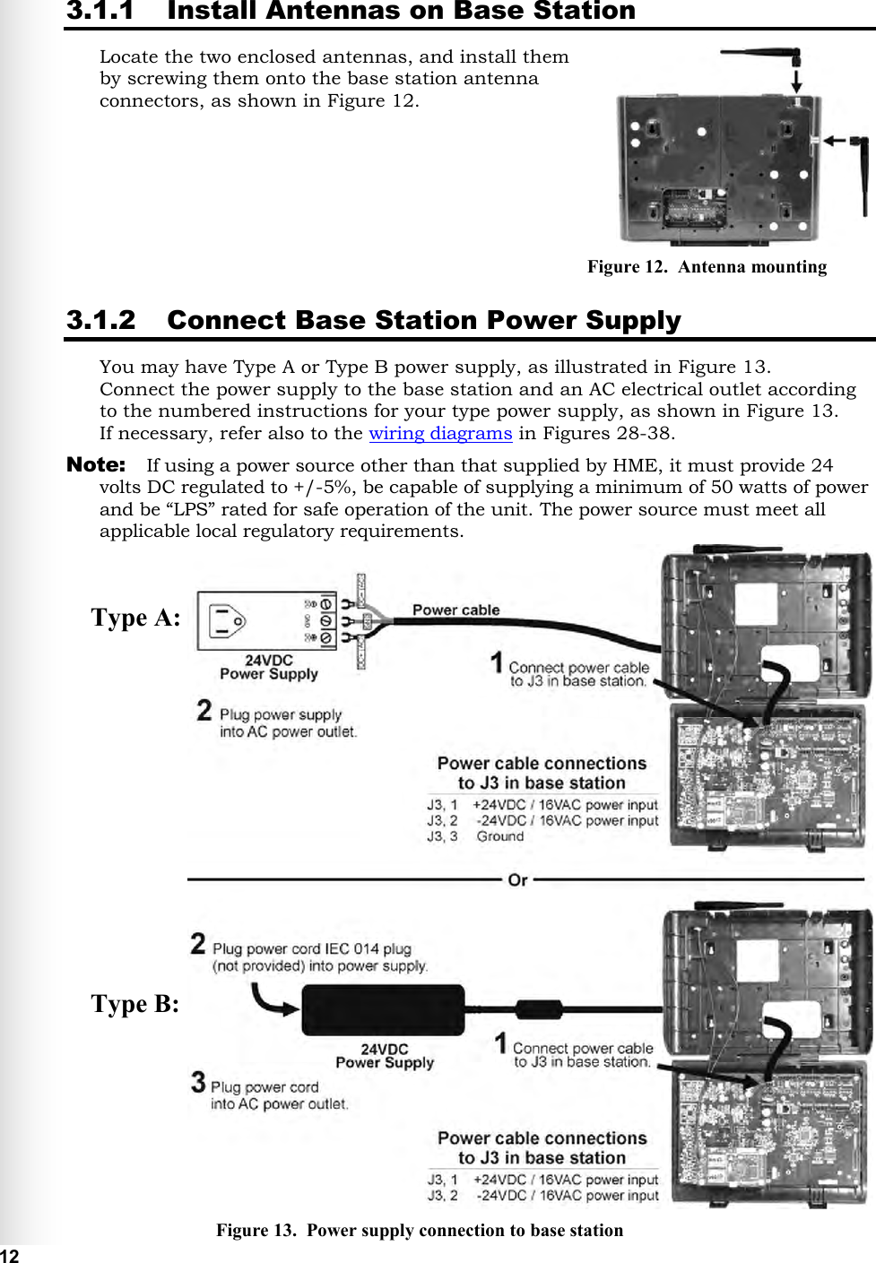   12 Type A: Type B:  3.1.1 Install Antennas on Base Station Locate the two enclosed antennas, and install them  by screwing them onto the base station antenna connectors, as shown in Figure 12.     3.1.2 Connect Base Station Power Supply You may have Type A or Type B power supply, as illustrated in Figure 13. Connect the power supply to the base station and an AC electrical outlet according to the numbered instructions for your type power supply, as shown in Figure 13.  If necessary, refer also to the wiring diagrams in Figures 28-38. Note:  If using a power source other than that supplied by HME, it must provide 24 volts DC regulated to +/-5%, be capable of supplying a minimum of 50 watts of power and be “LPS” rated for safe operation of the unit. The power source must meet all applicable local regulatory requirements.        Figure 12.  Antenna mounting Figure 13.  Power supply connection to base station 