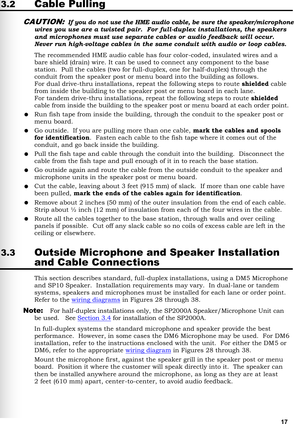   17 3.2 Cable Pulling CAUTION: If you do not use the HME audio cable, be sure the speaker/microphone wires you use are a twisted pair.  For full-duplex installations, the speakers and microphones must use separate cables or audio feedback will occur. Never run high-voltage cables in the same conduit with audio or loop cables. The recommended HME audio cable has four color-coded, insulated wires and a bare shield (drain) wire. It can be used to connect any component to the base station.  Pull the cables (two for full-duplex, one for half-duplex) through the conduit from the speaker post or menu board into the building as follows. For dual drive-thru installations, repeat the following steps to route shielded cable from inside the building to the speaker post or menu board in each lane. For tandem drive-thru installations, repeat the following steps to route shielded cable from inside the building to the speaker post or menu board at each order point.  Run fish tape from inside the building, through the conduit to the speaker post or menu board.   Go outside.  If you are pulling more than one cable, mark the cables and spools for identification.  Fasten each cable to the fish tape where it comes out of the conduit, and go back inside the building.   Pull the fish tape and cable through the conduit into the building.  Disconnect the cable from the fish tape and pull enough of it in to reach the base station.   Go outside again and route the cable from the outside conduit to the speaker and microphone units in the speaker post or menu board.    Cut the cable, leaving about 3 feet (915 mm) of slack.  If more than one cable have been pulled, mark the ends of the cables again for identification.  Remove about 2 inches (50 mm) of the outer insulation from the end of each cable.  Strip about ½ inch (12 mm) of insulation from each of the four wires in the cable.  Route all the cables together to the base station, through walls and over ceiling panels if possible.  Cut off any slack cable so no coils of excess cable are left in the ceiling or elsewhere. 3.3 Outside Microphone and Speaker Installation and Cable Connections This section describes standard, full-duplex installations, using a DM5 Microphone and SP10 Speaker.  Installation requirements may vary.  In dual-lane or tandem systems, speakers and microphones must be installed for each lane or order point.  Refer to the wiring diagrams in Figures 28 through 38.  Note:  For half-duplex installations only, the SP2000A Speaker/Microphone Unit can be used.   See Section 3.4 for installation of the SP2000A. In full-duplex systems the standard microphone and speaker provide the best performance.  However, in some cases the DM6 Microphone may be used.  For DM6 installation, refer to the instructions enclosed with the unit.  For either the DM5 or DM6, refer to the appropriate wiring diagram in Figures 28 through 38.  Mount the microphone first, against the speaker grill in the speaker post or menu board.  Position it where the customer will speak directly into it.  The speaker can then be installed anywhere around the microphone, as long as they are at least  2 feet (610 mm) apart, center-to-center, to avoid audio feedback. 