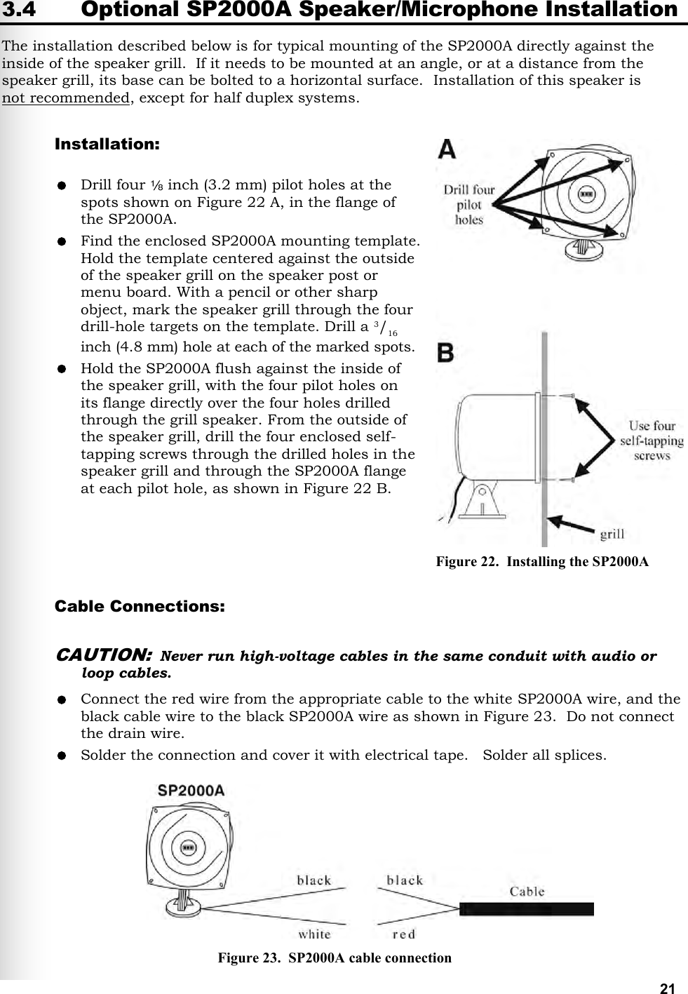   21 3.4 Optional SP2000A Speaker/Microphone Installation The installation described below is for typical mounting of the SP2000A directly against the inside of the speaker grill.  If it needs to be mounted at an angle, or at a distance from the speaker grill, its base can be bolted to a horizontal surface.  Installation of this speaker is  not recommended, except for half duplex systems.  Installation:   Drill four   inch (3.2 mm) pilot holes at the spots shown on Figure 22 A, in the flange of the SP2000A.  Find the enclosed SP2000A mounting template. Hold the template centered against the outside of the speaker grill on the speaker post or menu board. With a pencil or other sharp object, mark the speaker grill through the four drill-hole targets on the template. Drill a 3/16 inch (4.8 mm) hole at each of the marked spots.  Hold the SP2000A flush against the inside of the speaker grill, with the four pilot holes on  its flange directly over the four holes drilled through the grill speaker. From the outside of the speaker grill, drill the four enclosed self- tapping screws through the drilled holes in the speaker grill and through the SP2000A flange at each pilot hole, as shown in Figure 22 B.     Cable Connections:  CAUTION: Never run high-voltage cables in the same conduit with audio or loop cables.  Connect the red wire from the appropriate cable to the white SP2000A wire, and the black cable wire to the black SP2000A wire as shown in Figure 23.  Do not connect the drain wire.    Solder the connection and cover it with electrical tape.   Solder all splices.         Figure 22.  Installing the SP2000A Figure 23.  SP2000A cable connection 