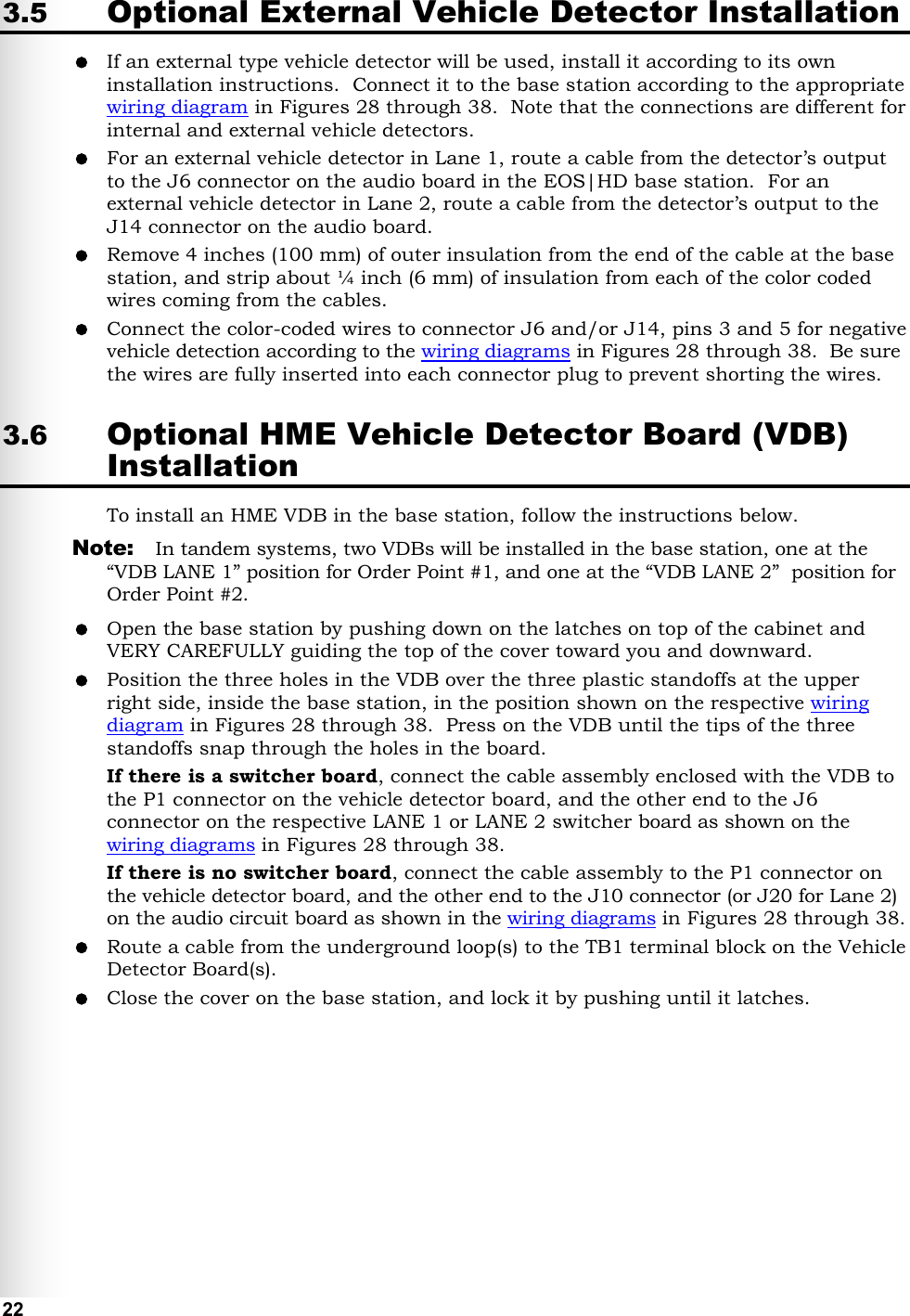   22 3.5 Optional External Vehicle Detector Installation  If an external type vehicle detector will be used, install it according to its own installation instructions.  Connect it to the base station according to the appropriate wiring diagram in Figures 28 through 38.  Note that the connections are different for internal and external vehicle detectors.  For an external vehicle detector in Lane 1, route a cable from the detector’s output to the J6 connector on the audio board in the EOS|HD base station.  For an external vehicle detector in Lane 2, route a cable from the detector’s output to the J14 connector on the audio board.  Remove 4 inches (100 mm) of outer insulation from the end of the cable at the base station, and strip about ¼ inch (6 mm) of insulation from each of the color coded wires coming from the cables.  Connect the color-coded wires to connector J6 and/or J14, pins 3 and 5 for negative vehicle detection according to the wiring diagrams in Figures 28 through 38.  Be sure the wires are fully inserted into each connector plug to prevent shorting the wires. 3.6 Optional HME Vehicle Detector Board (VDB) Installation To install an HME VDB in the base station, follow the instructions below.  Note:  In tandem systems, two VDBs will be installed in the base station, one at the “VDB LANE 1” position for Order Point #1, and one at the “VDB LANE 2”  position for Order Point #2.  Open the base station by pushing down on the latches on top of the cabinet and VERY CAREFULLY guiding the top of the cover toward you and downward.  Position the three holes in the VDB over the three plastic standoffs at the upper right side, inside the base station, in the position shown on the respective wiring diagram in Figures 28 through 38.  Press on the VDB until the tips of the three standoffs snap through the holes in the board. If there is a switcher board, connect the cable assembly enclosed with the VDB to the P1 connector on the vehicle detector board, and the other end to the J6 connector on the respective LANE 1 or LANE 2 switcher board as shown on the wiring diagrams in Figures 28 through 38.    If there is no switcher board, connect the cable assembly to the P1 connector on the vehicle detector board, and the other end to the J10 connector (or J20 for Lane 2) on the audio circuit board as shown in the wiring diagrams in Figures 28 through 38.   Route a cable from the underground loop(s) to the TB1 terminal block on the Vehicle Detector Board(s).  Close the cover on the base station, and lock it by pushing until it latches.   