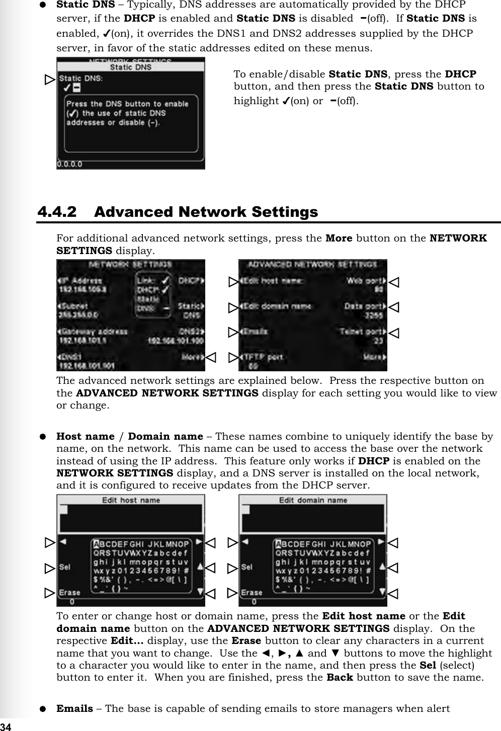   34  Static DNS – Typically, DNS addresses are automatically provided by the DHCP server, if the DHCP is enabled and Static DNS is disabled  −(off).  If Static DNS is enabled, ✔(on), it overrides the DNS1 and DNS2 addresses supplied by the DHCP server, in favor of the static addresses edited on these menus.     4.4.2 Advanced Network Settings For additional advanced network settings, press the More button on the NETWORK SETTINGS display.             The advanced network settings are explained below.  Press the respective button on the ADVANCED NETWORK SETTINGS display for each setting you would like to view or change.   Host name / Domain name – These names combine to uniquely identify the base by name, on the network.  This name can be used to access the base over the network instead of using the IP address.  This feature only works if DHCP is enabled on the NETWORK SETTINGS display, and a DNS server is installed on the local network, and it is configured to receive updates from the DHCP server.             To enter or change host or domain name, press the Edit host name or the Edit domain name button on the ADVANCED NETWORK SETTINGS display.  On the respective Edit… display, use the Erase button to clear any characters in a current name that you want to change.  Use the ◄, ►, ▲ and ▼ buttons to move the highlight to a character you would like to enter in the name, and then press the Sel (select) button to enter it.  When you are finished, press the Back button to save the name.   Emails – The base is capable of sending emails to store managers when alert To enable/disable Static DNS, press the DHCP button, and then press the Static DNS button to highlight ✔(on) or  −(off).    