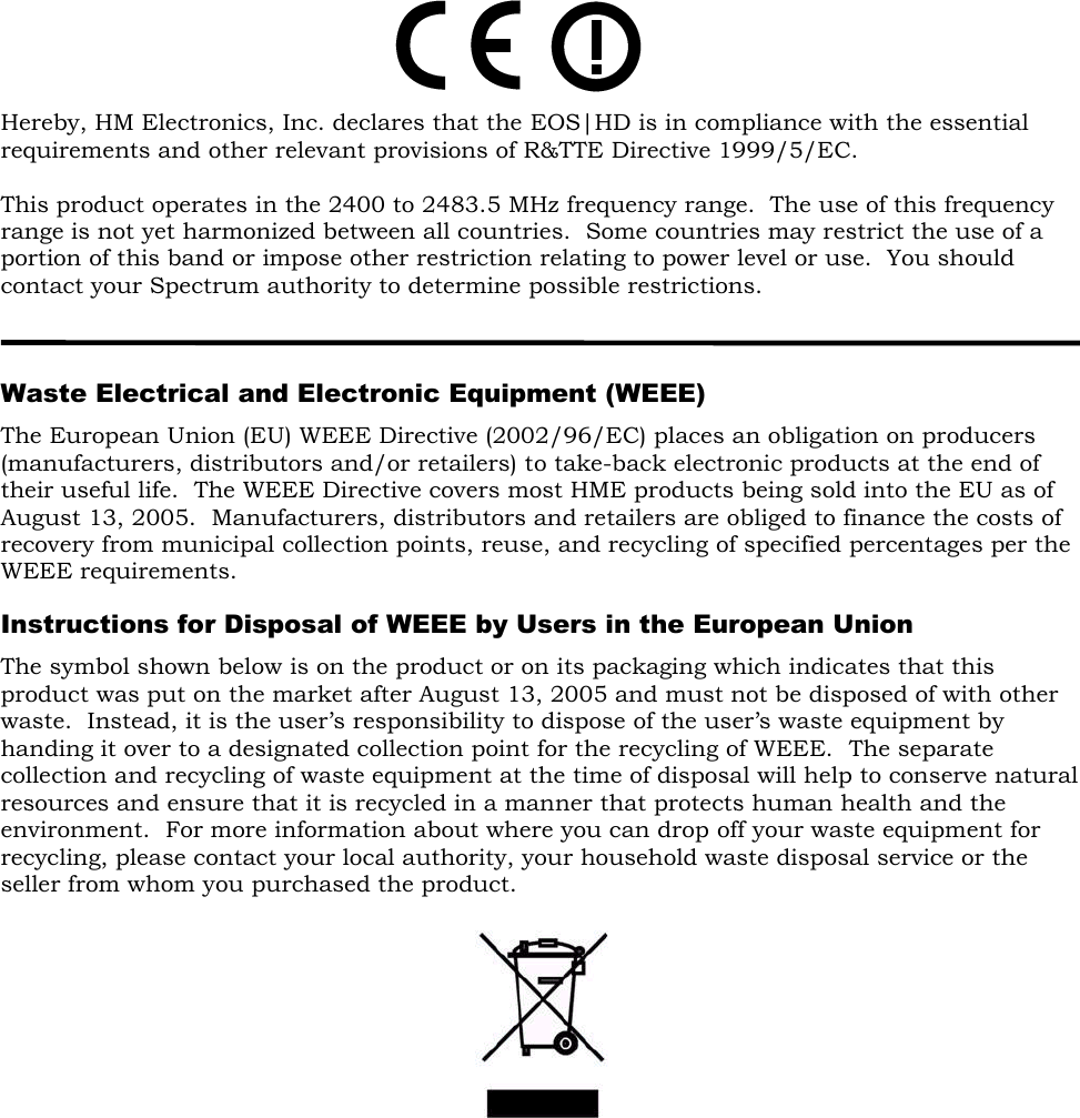        Hereby, HM Electronics, Inc. declares that the EOS|HD is in compliance with the essential requirements and other relevant provisions of R&amp;TTE Directive 1999/5/EC.  This product operates in the 2400 to 2483.5 MHz frequency range.  The use of this frequency range is not yet harmonized between all countries.  Some countries may restrict the use of a portion of this band or impose other restriction relating to power level or use.  You should contact your Spectrum authority to determine possible restrictions.    Waste Electrical and Electronic Equipment (WEEE) The European Union (EU) WEEE Directive (2002/96/EC) places an obligation on producers (manufacturers, distributors and/or retailers) to take-back electronic products at the end of their useful life.  The WEEE Directive covers most HME products being sold into the EU as of August 13, 2005.  Manufacturers, distributors and retailers are obliged to finance the costs of recovery from municipal collection points, reuse, and recycling of specified percentages per the WEEE requirements.  Instructions for Disposal of WEEE by Users in the European Union The symbol shown below is on the product or on its packaging which indicates that this product was put on the market after August 13, 2005 and must not be disposed of with other waste.  Instead, it is the user’s responsibility to dispose of the user’s waste equipment by handing it over to a designated collection point for the recycling of WEEE.  The separate collection and recycling of waste equipment at the time of disposal will help to conserve natural resources and ensure that it is recycled in a manner that protects human health and the environment.  For more information about where you can drop off your waste equipment for recycling, please contact your local authority, your household waste disposal service or the seller from whom you purchased the product.        