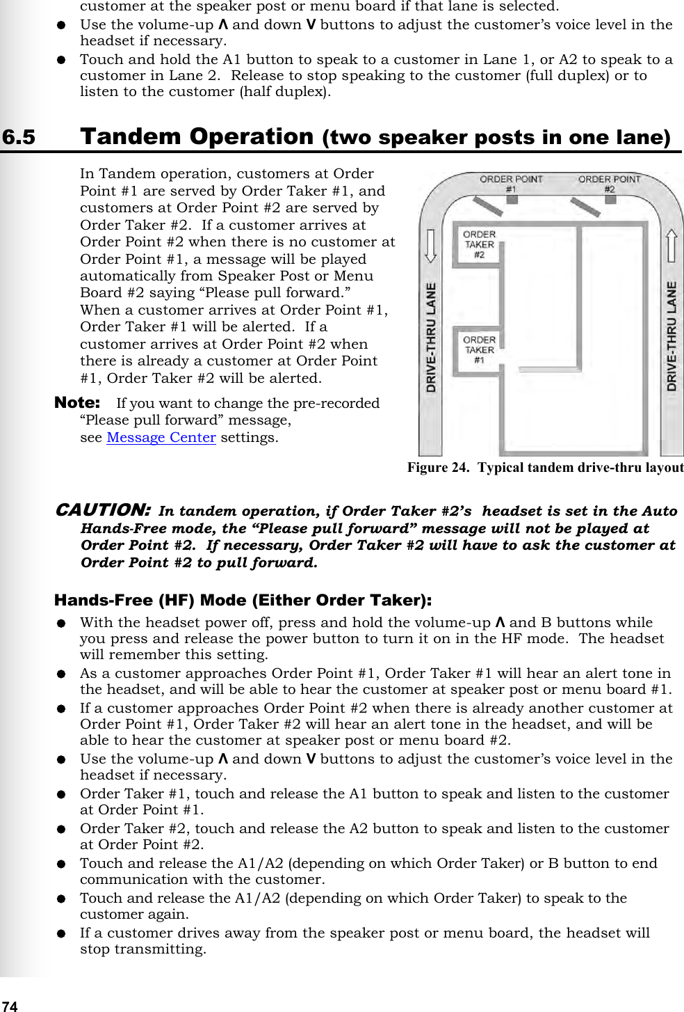   74 customer at the speaker post or menu board if that lane is selected.  Use the volume-up Λ and down V buttons to adjust the customer’s voice level in the headset if necessary.  Touch and hold the A1 button to speak to a customer in Lane 1, or A2 to speak to a customer in Lane 2.  Release to stop speaking to the customer (full duplex) or to listen to the customer (half duplex). 6.5 Tandem Operation (two speaker posts in one lane) In Tandem operation, customers at Order Point #1 are served by Order Taker #1, and customers at Order Point #2 are served by Order Taker #2.  If a customer arrives at Order Point #2 when there is no customer at Order Point #1, a message will be played automatically from Speaker Post or Menu Board #2 saying “Please pull forward.”  When a customer arrives at Order Point #1, Order Taker #1 will be alerted.  If a customer arrives at Order Point #2 when there is already a customer at Order Point #1, Order Taker #2 will be alerted. Note:  If you want to change the pre-recorded “Please pull forward” message,  see Message Center settings.  CAUTION: In tandem operation, if Order Taker #2’s  headset is set in the Auto Hands-Free mode, the “Please pull forward” message will not be played at Order Point #2.  If necessary, Order Taker #2 will have to ask the customer at Order Point #2 to pull forward. Hands-Free (HF) Mode (Either Order Taker):  With the headset power off, press and hold the volume-up Λ and B buttons while you press and release the power button to turn it on in the HF mode.  The headset will remember this setting.  As a customer approaches Order Point #1, Order Taker #1 will hear an alert tone in the headset, and will be able to hear the customer at speaker post or menu board #1.   If a customer approaches Order Point #2 when there is already another customer at Order Point #1, Order Taker #2 will hear an alert tone in the headset, and will be able to hear the customer at speaker post or menu board #2.  Use the volume-up Λ and down V buttons to adjust the customer’s voice level in the headset if necessary.  Order Taker #1, touch and release the A1 button to speak and listen to the customer at Order Point #1.   Order Taker #2, touch and release the A2 button to speak and listen to the customer at Order Point #2.  Touch and release the A1/A2 (depending on which Order Taker) or B button to end communication with the customer.  Touch and release the A1/A2 (depending on which Order Taker) to speak to the customer again.  If a customer drives away from the speaker post or menu board, the headset will stop transmitting. Figure 24.  Typical tandem drive-thru layout 