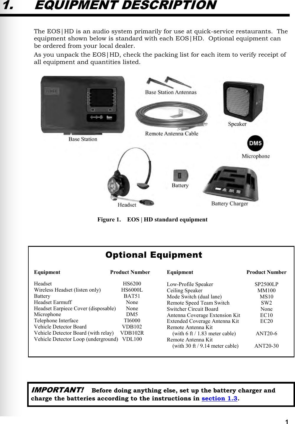   1 1. EQUIPMENT DESCRIPTION The EOS|HD is an audio system primarily for use at quick-service restaurants.  The equipment shown below is standard with each EOS|HD.  Optional equipment can be ordered from your local dealer.   As you unpack the EOS|HD, check the packing list for each item to verify receipt of all equipment and quantities listed.                            Optional Equipment  Equipment  Product Number  Headset  HS6200 Wireless Headset (listen only)  HS6000L Battery  BAT51 Headset Earmuff  None Headset Earpiece Cover (disposable)  None Microphone  DM5 Telephone Interface  TI6000 Vehicle Detector Board  VDB102  Vehicle Detector Board (with relay)  VDB102R Vehicle Detector Loop (underground)  VDL100 Equipment  Product Number  Low-Profile Speaker  SP2500LP Ceiling Speaker  MM100 Mode Switch (dual lane)  MS10 Remote Speed Team Switch  SW2 Switcher Circuit Board  None  Antenna Coverage Extension Kit  EC10  Extended Coverage Antenna Kit  EC20 Remote Antenna Kit      (with 6 ft / 1.83 meter cable)  ANT20-6 Remote Antenna Kit      (with 30 ft / 9.14 meter cable)  ANT20-30   IMPORTANT!    Before doing anything else, set up the battery charger and charge the batteries according to the instructions in section 1.3. Figure 1.    EOS | HD standard equipment 