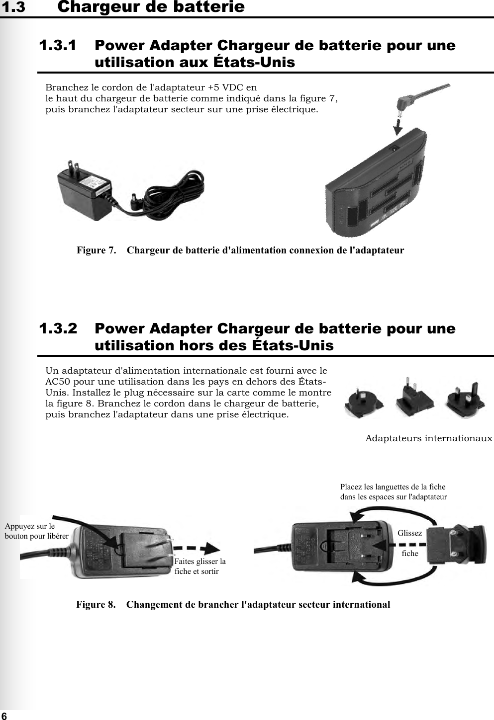   6 1.3 Chargeur de batterie 1.3.1 Power Adapter Chargeur de batterie pour une utilisation aux États-Unis Branchez le cordon de l&apos;adaptateur +5 VDC en le haut du chargeur de batterie comme indiqué dans la figure 7, puis branchez l&apos;adaptateur secteur sur une prise électrique.               1.3.2 Power Adapter Chargeur de batterie pour une utilisation hors des États-Unis Un adaptateur d&apos;alimentation internationale est fourni avec le AC50 pour une utilisation dans les pays en dehors des États-Unis. Installez le plug nécessaire sur la carte comme le montre la figure 8. Branchez le cordon dans le chargeur de batterie, puis branchez l&apos;adaptateur dans une prise électrique.                Figure 7.    Chargeur de batterie d&apos;alimentation connexion de l&apos;adaptateur Figure 8.    Changement de brancher l&apos;adaptateur secteur international Adaptateurs internationaux Placez les languettes de la fiche dans les espaces sur l&apos;adaptateur Glissez  fiche  Faites glisser la fiche et sortir Appuyez sur le bouton pour libérer 