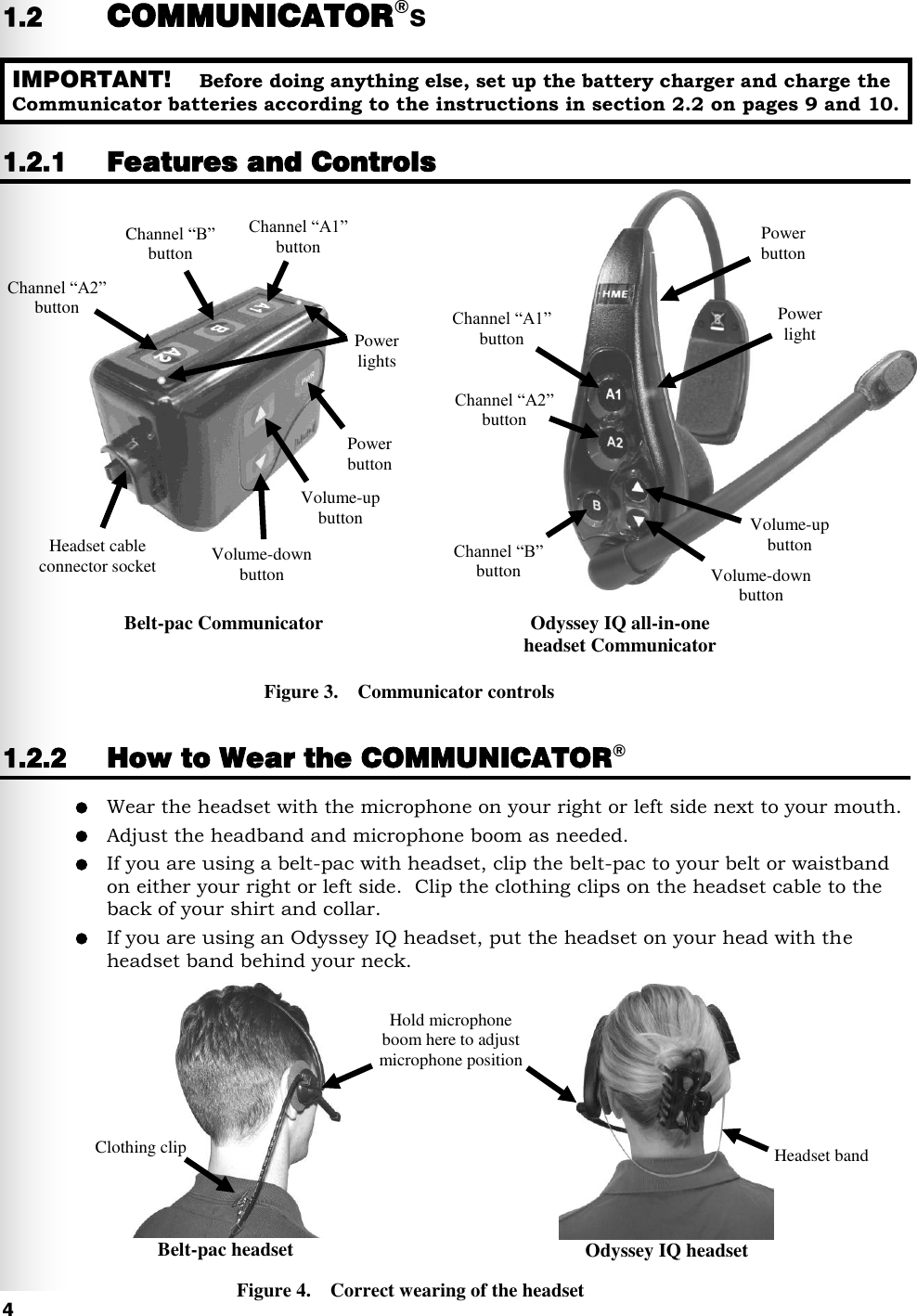   4 1.2 COMMUNICATOR®s  1.2.1 Features and Controls                           1.2.2 How to Wear the COMMUNICATOR®  Wear the headset with the microphone on your right or left side next to your mouth.  Adjust the headband and microphone boom as needed.  If you are using a belt-pac with headset, clip the belt-pac to your belt or waistband on either your right or left side.  Clip the clothing clips on the headset cable to the back of your shirt and collar.  If you are using an Odyssey IQ headset, put the headset on your head with the headset band behind your neck.    Figure 3.    Communicator controls Figure 4.    Correct wearing of the headset IMPORTANT!    Before doing anything else, set up the battery charger and charge the Communicator batteries according to the instructions in section 2.2 on pages 9 and 10. Belt-pac Communicator Odyssey IQ all-in-one headset Communicator Belt-pac headset Odyssey IQ headset Headset band Hold microphone boom here to adjust microphone position Clothing clip Channel “A1” button Channel “B” button Channel “A2” button Volume-up button Volume-down button Power button Power light Channel “A1” button Channel “B” button Power button Volume-down button Channel “A2” button Headset cable connector socket Volume-up button Power lights 