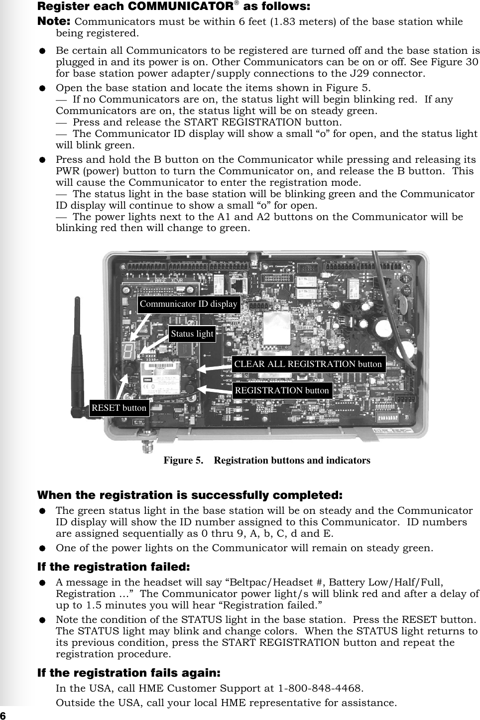   6 Register each COMMUNICATOR® as follows: Note:  Communicators must be within 6 feet (1.83 meters) of the base station while being registered.  Be certain all Communicators to be registered are turned off and the base station is plugged in and its power is on. Other Communicators can be on or off. See Figure 30 for base station power adapter/supply connections to the J29 connector.  Open the base station and locate the items shown in Figure 5.    If no Communicators are on, the status light will begin blinking red.  If any Communicators are on, the status light will be on steady green.   Press and release the START REGISTRATION button.    The Communicator ID display will show a small “o” for open, and the status light will blink green.  Press and hold the B button on the Communicator while pressing and releasing its PWR (power) button to turn the Communicator on, and release the B button.  This will cause the Communicator to enter the registration mode.    The status light in the base station will be blinking green and the Communicator ID display will continue to show a small “o” for open.    The power lights next to the A1 and A2 buttons on the Communicator will be blinking red then will change to green.               When the registration is successfully completed:  The green status light in the base station will be on steady and the Communicator ID display will show the ID number assigned to this Communicator.  ID numbers are assigned sequentially as 0 thru 9, A, b, C, d and E.  One of the power lights on the Communicator will remain on steady green.  If the registration failed:  A message in the headset will say “Beltpac/Headset #, Battery Low/Half/Full, Registration …”  The Communicator power light/s will blink red and after a delay of up to 1.5 minutes you will hear “Registration failed.”  Note the condition of the STATUS light in the base station.  Press the RESET button.  The STATUS light may blink and change colors.  When the STATUS light returns to its previous condition, press the START REGISTRATION button and repeat the registration procedure. If the registration fails again: In the USA, call HME Customer Support at 1-800-848-4468. Outside the USA, call your local HME representative for assistance. Figure 5.    Registration buttons and indicators Communicator ID display Status light RESET button CLEAR ALL REGISTRATION button REGISTRATION button 
