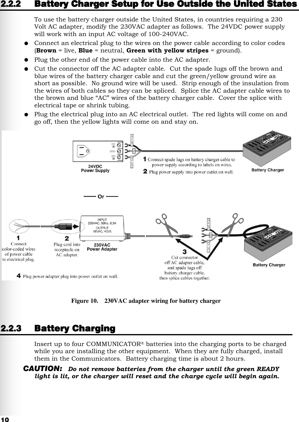   10 2.2.2 Battery Charger Setup for Use Outside the United States To use the battery charger outside the United States, in countries requiring a 230 Volt AC adapter, modify the 230VAC adapter as follows.  The 24VDC power supply will work with an input AC voltage of 100-240VAC.  Connect an electrical plug to the wires on the power cable according to color codes (Brown = live, Blue = neutral, Green with yellow stripes = ground).  Plug the other end of the power cable into the AC adapter.  Cut the connector off the AC adapter cable.  Cut the spade lugs off the brown and blue wires of the battery charger cable and cut the green/yellow ground wire as short as possible.  No ground wire will be used.  Strip enough of the insulation from the wires of both cables so they can be spliced.  Splice the AC adapter cable wires to the brown and blue “AC” wires of the battery charger cable.  Cover the splice with electrical tape or shrink tubing.  Plug the electrical plug into an AC electrical outlet.  The red lights will come on and go off, then the yellow lights will come on and stay on.  2.2.3 Battery Charging Insert up to four COMMUNICATOR® batteries into the charging ports to be charged while you are installing the other equipment.  When they are fully charged, install them in the Communicators.  Battery charging time is about 2 hours. CAUTION: Do not remove batteries from the charger until the green READY light is lit, or the charger will reset and the charge cycle will begin again. Figure 10.    230VAC adapter wiring for battery charger 