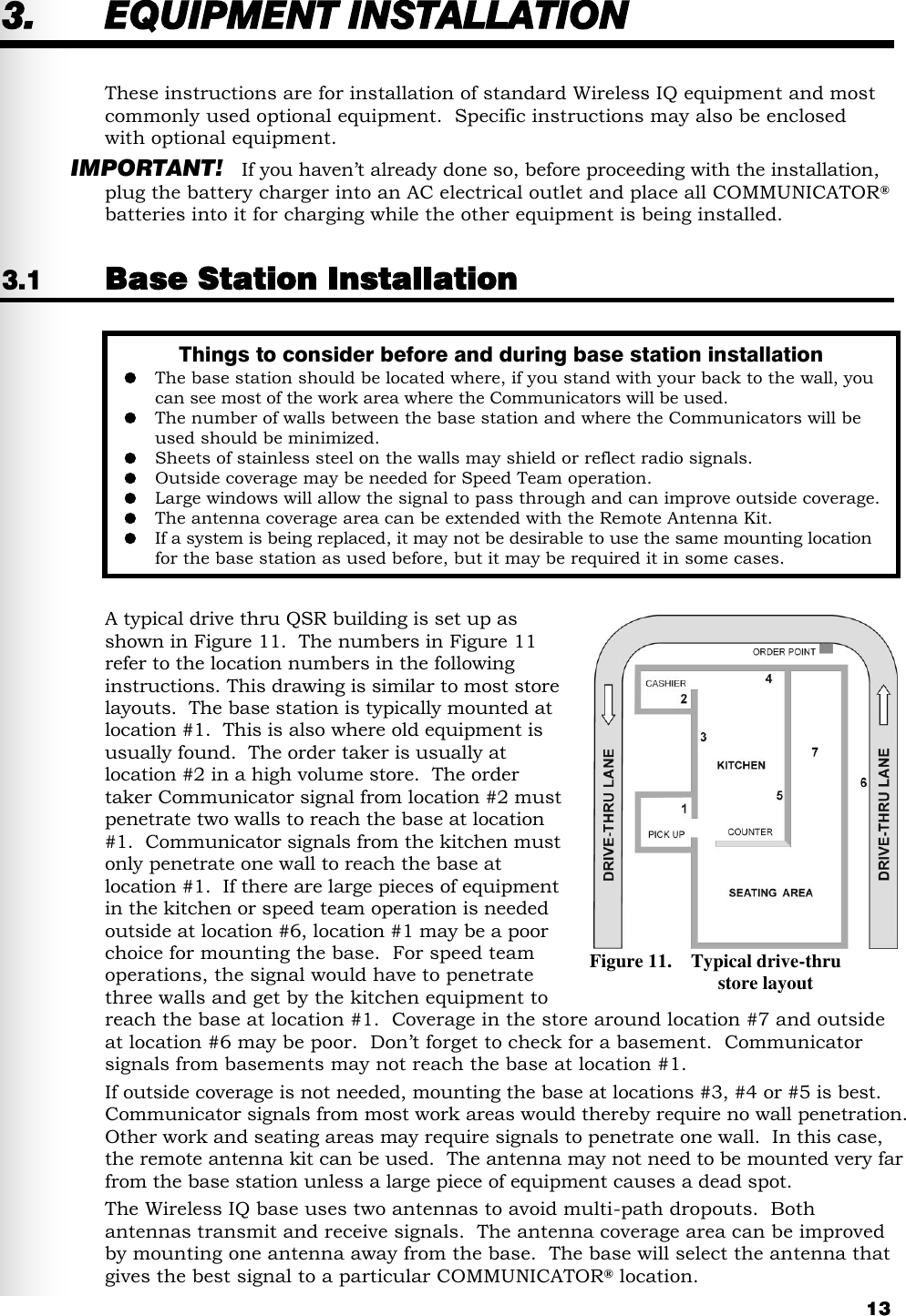   13 3. EQUIPMENT INSTALLATION These instructions are for installation of standard Wireless IQ equipment and most commonly used optional equipment.  Specific instructions may also be enclosed with optional equipment. IMPORTANT! If you haven’t already done so, before proceeding with the installation, plug the battery charger into an AC electrical outlet and place all COMMUNICATOR® batteries into it for charging while the other equipment is being installed. 3.1 Base Station Installation  A typical drive thru QSR building is set up as shown in Figure 11.  The numbers in Figure 11 refer to the location numbers in the following instructions. This drawing is similar to most store layouts.  The base station is typically mounted at location #1.  This is also where old equipment is usually found.  The order taker is usually at location #2 in a high volume store.  The order  taker Communicator signal from location #2 must penetrate two walls to reach the base at location #1.  Communicator signals from the kitchen must only penetrate one wall to reach the base at location #1.  If there are large pieces of equipment in the kitchen or speed team operation is needed outside at location #6, location #1 may be a poor choice for mounting the base.  For speed team operations, the signal would have to penetrate three walls and get by the kitchen equipment to reach the base at location #1.  Coverage in the store around location #7 and outside at location #6 may be poor.  Don’t forget to check for a basement.  Communicator signals from basements may not reach the base at location #1. If outside coverage is not needed, mounting the base at locations #3, #4 or #5 is best.  Communicator signals from most work areas would thereby require no wall penetration.  Other work and seating areas may require signals to penetrate one wall.  In this case, the remote antenna kit can be used.  The antenna may not need to be mounted very far from the base station unless a large piece of equipment causes a dead spot. The Wireless IQ base uses two antennas to avoid multi-path dropouts.  Both antennas transmit and receive signals.  The antenna coverage area can be improved by mounting one antenna away from the base.  The base will select the antenna that gives the best signal to a particular COMMUNICATOR® location.  Things to consider before and during base station installation  The base station should be located where, if you stand with your back to the wall, you can see most of the work area where the Communicators will be used.  The number of walls between the base station and where the Communicators will be used should be minimized.  Sheets of stainless steel on the walls may shield or reflect radio signals.  Outside coverage may be needed for Speed Team operation.   Large windows will allow the signal to pass through and can improve outside coverage.   The antenna coverage area can be extended with the Remote Antenna Kit.  If a system is being replaced, it may not be desirable to use the same mounting location for the base station as used before, but it may be required it in some cases.    Figure 11.    Typical drive-thru                             store layout 