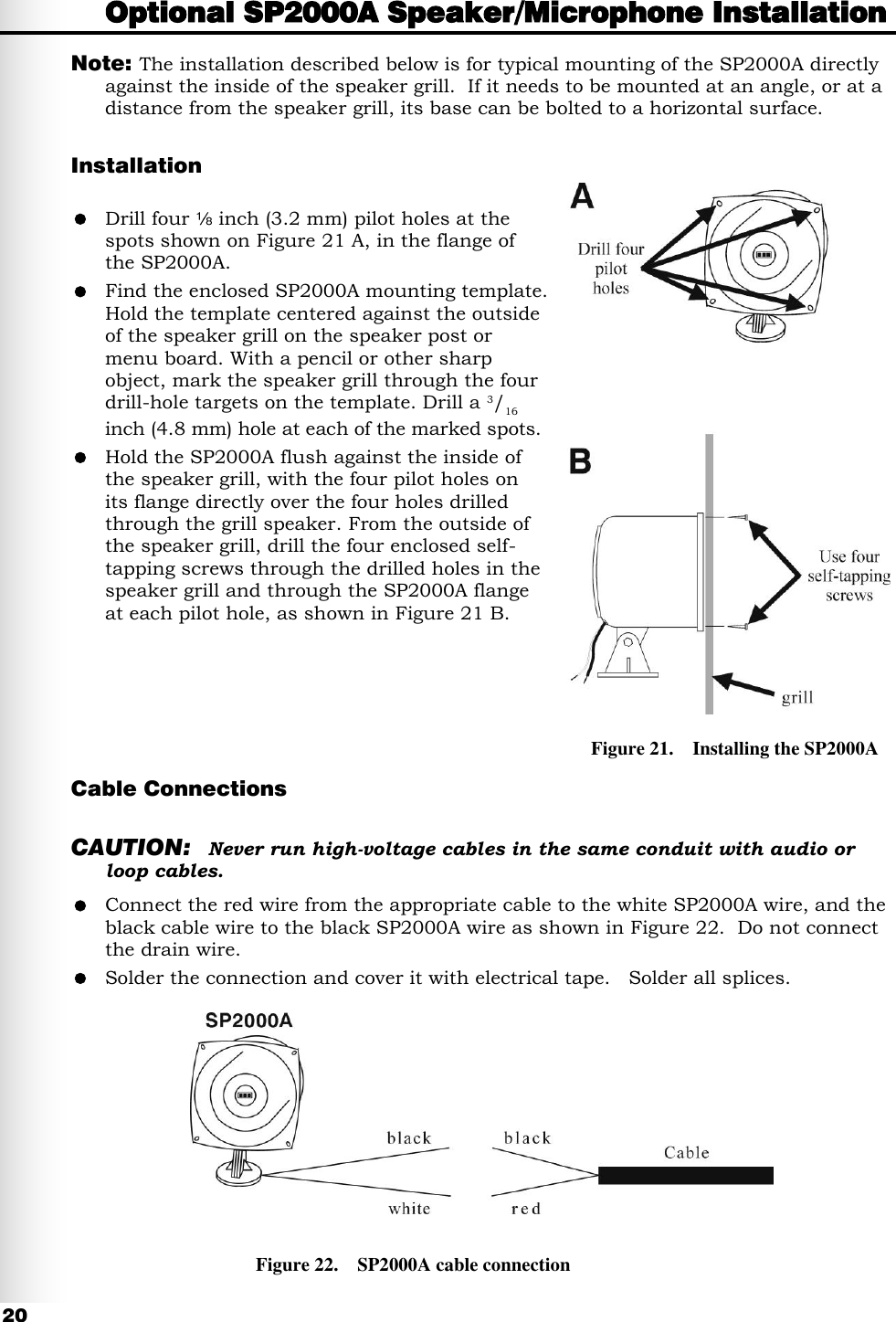  20 Optional SP2000A Speaker/Microphone Installation Note:  The installation described below is for typical mounting of the SP2000A directly against the inside of the speaker grill.  If it needs to be mounted at an angle, or at a distance from the speaker grill, its base can be bolted to a horizontal surface.  Installation   Drill four   inch (3.2 mm) pilot holes at the spots shown on Figure 21 A, in the flange of the SP2000A.  Find the enclosed SP2000A mounting template. Hold the template centered against the outside of the speaker grill on the speaker post or menu board. With a pencil or other sharp object, mark the speaker grill through the four drill-hole targets on the template. Drill a 3/16 inch (4.8 mm) hole at each of the marked spots.  Hold the SP2000A flush against the inside of the speaker grill, with the four pilot holes on  its flange directly over the four holes drilled through the grill speaker. From the outside of the speaker grill, drill the four enclosed self- tapping screws through the drilled holes in the speaker grill and through the SP2000A flange at each pilot hole, as shown in Figure 21 B.      Cable Connections  CAUTION: Never run high-voltage cables in the same conduit with audio or loop cables.  Connect the red wire from the appropriate cable to the white SP2000A wire, and the black cable wire to the black SP2000A wire as shown in Figure 22.  Do not connect the drain wire.    Solder the connection and cover it with electrical tape.   Solder all splices.          Figure 21.    Installing the SP2000A Figure 22.    SP2000A cable connection 