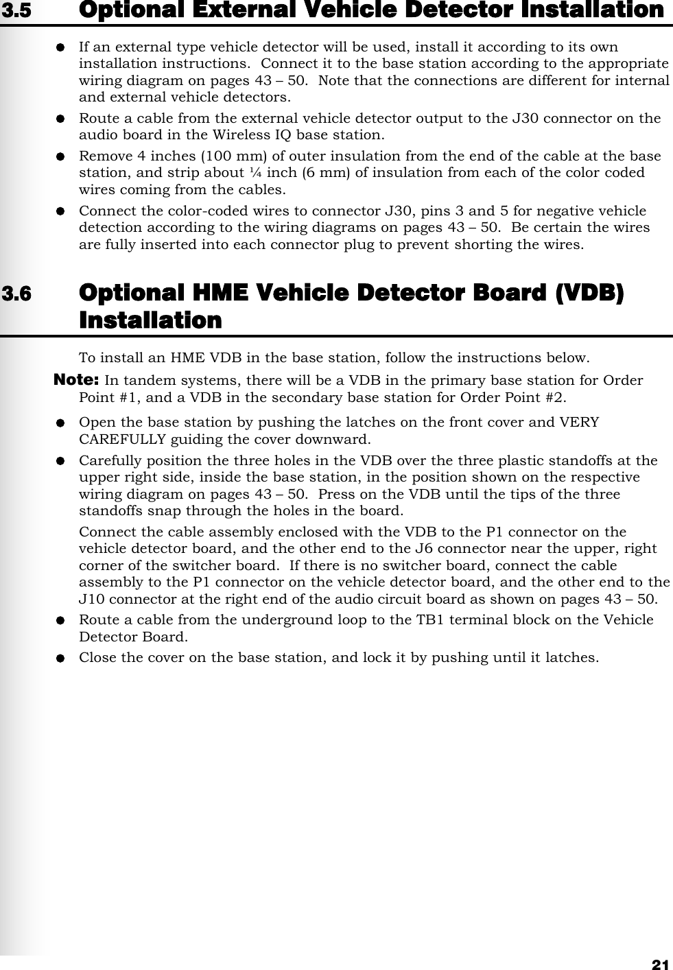   21 3.5 Optional External Vehicle Detector Installation  If an external type vehicle detector will be used, install it according to its own installation instructions.  Connect it to the base station according to the appropriate wiring diagram on pages 43 – 50.  Note that the connections are different for internal and external vehicle detectors.  Route a cable from the external vehicle detector output to the J30 connector on the audio board in the Wireless IQ base station.  Remove 4 inches (100 mm) of outer insulation from the end of the cable at the base station, and strip about ¼ inch (6 mm) of insulation from each of the color coded wires coming from the cables.  Connect the color-coded wires to connector J30, pins 3 and 5 for negative vehicle detection according to the wiring diagrams on pages 43 – 50.  Be certain the wires are fully inserted into each connector plug to prevent shorting the wires. 3.6 Optional HME Vehicle Detector Board (VDB) Installation To install an HME VDB in the base station, follow the instructions below.  Note:  In tandem systems, there will be a VDB in the primary base station for Order Point #1, and a VDB in the secondary base station for Order Point #2.  Open the base station by pushing the latches on the front cover and VERY CAREFULLY guiding the cover downward.  Carefully position the three holes in the VDB over the three plastic standoffs at the upper right side, inside the base station, in the position shown on the respective wiring diagram on pages 43 – 50.  Press on the VDB until the tips of the three standoffs snap through the holes in the board. Connect the cable assembly enclosed with the VDB to the P1 connector on the vehicle detector board, and the other end to the J6 connector near the upper, right corner of the switcher board.  If there is no switcher board, connect the cable assembly to the P1 connector on the vehicle detector board, and the other end to the J10 connector at the right end of the audio circuit board as shown on pages 43 – 50.   Route a cable from the underground loop to the TB1 terminal block on the Vehicle Detector Board.  Close the cover on the base station, and lock it by pushing until it latches. 