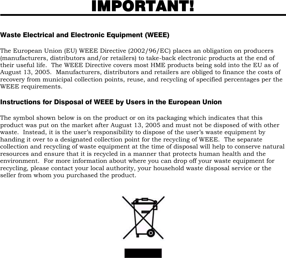  IMPORTANT!   Waste Electrical and Electronic Equipment (WEEE)  The European Union (EU) WEEE Directive (2002/96/EC) places an obligation on producers (manufacturers, distributors and/or retailers) to take-back electronic products at the end of their useful life.  The WEEE Directive covers most HME products being sold into the EU as of August 13, 2005.  Manufacturers, distributors and retailers are obliged to finance the costs of recovery from municipal collection points, reuse, and recycling of specified percentages per the WEEE requirements.   Instructions for Disposal of WEEE by Users in the European Union  The symbol shown below is on the product or on its packaging which indicates that this product was put on the market after August 13, 2005 and must not be disposed of with other waste.  Instead, it is the user’s responsibility to dispose of the user’s waste equipment by handing it over to a designated collection point for the recycling of WEEE.  The separate collection and recycling of waste equipment at the time of disposal will help to conserve natural resources and ensure that it is recycled in a manner that protects human health and the environment.  For more information about where you can drop off your waste equipment for recycling, please contact your local authority, your household waste disposal service or the seller from whom you purchased the product.         