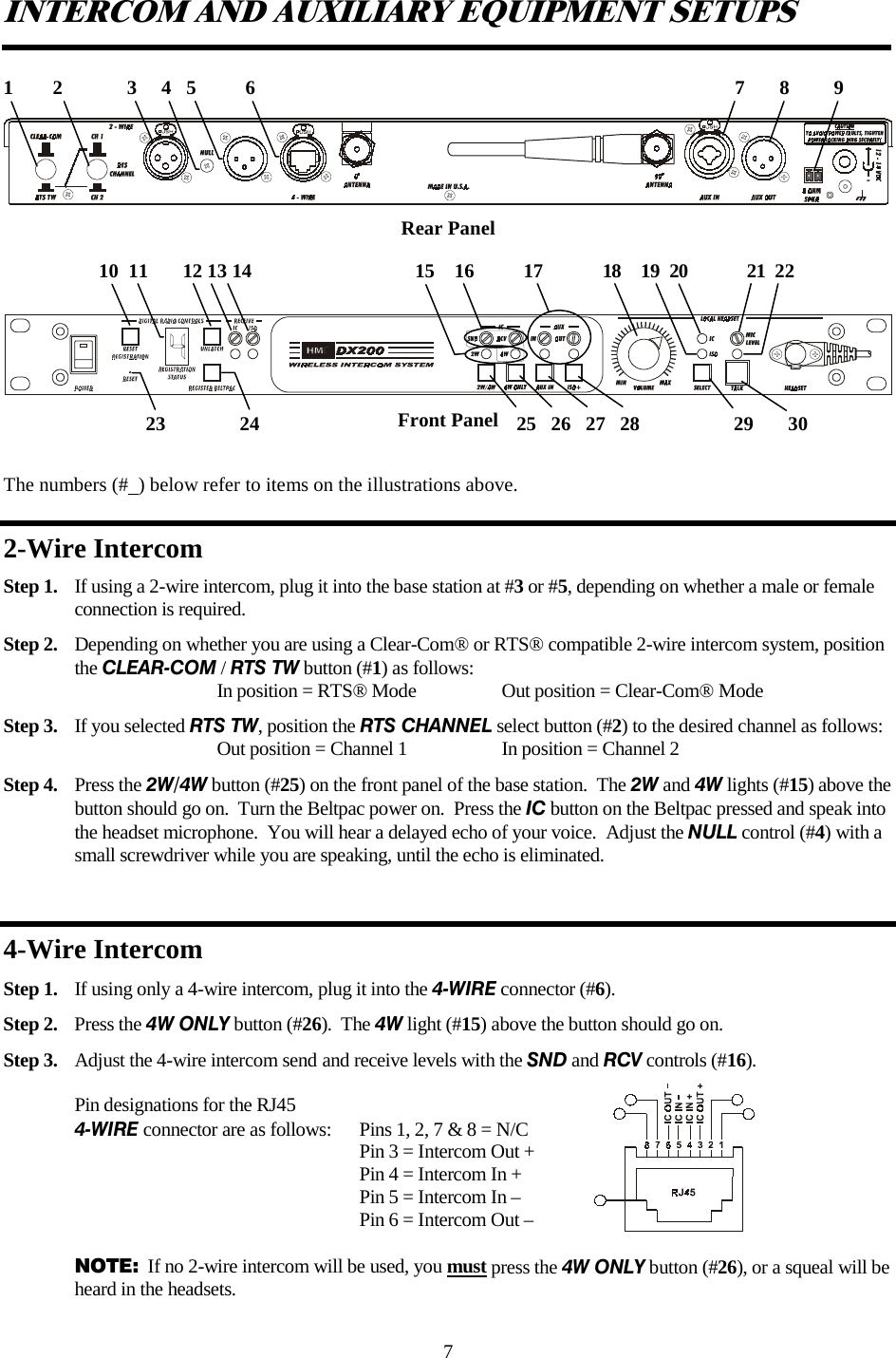 7 INTERCOM AND AUXILIARY EQUIPMENT SETUPS   Rear Panel      Front Panel  The numbers (#  ) below refer to items on the illustrations above. 2-Wire Intercom Step 1.  If using a 2-wire intercom, plug it into the base station at #3 or #5, depending on whether a male or female     connection is required. Step 2.  Depending on whether you are using a Clear-Com® or RTS® compatible 2-wire intercom system, position the CLEAR-COM / RTS TW button (#1) as follows:       In position = RTS® Mode    Out position = Clear-Com® Mode Step 3.  If you selected RTS TW, position the RTS CHANNEL select button (#2) to the desired channel as follows:      Out position = Channel 1    In position = Channel 2 Step 4.  Press the 2W/4W button (#25) on the front panel of the base station.  The 2W and 4W lights (#15) above the button should go on.  Turn the Beltpac power on.  Press the IC button on the Beltpac pressed and speak into the headset microphone.  You will hear a delayed echo of your voice.  Adjust the NULL control (#4) with a small screwdriver while you are speaking, until the echo is eliminated.  4-Wire Intercom Step 1.  If using only a 4-wire intercom, plug it into the 4-WIRE connector (#6).   Step 2.  Press the 4W ONLY button (#26).  The 4W light (#15) above the button should go on.   Step 3.  Adjust the 4-wire intercom send and receive levels with the SND and RCV controls (#16).  Pin designations for the RJ45 4-WIRE connector are as follows:  Pins 1, 2, 7 &amp; 8 = N/C            Pin 3 = Intercom Out +          Pin 4 = Intercom In +          Pin 5 = Intercom In –          Pin 6 = Intercom Out –  NOTE:  If no 2-wire intercom will be used, you must press the 4W ONLY button (#26), or a squeal will be heard in the headsets.   1        2             3     4   5          6                                                                                                 7       8         9  23               24                                                    25   26   27   28                   29       30           10  11       12 13 14                                 15    16          17            18    19  20            21  22  