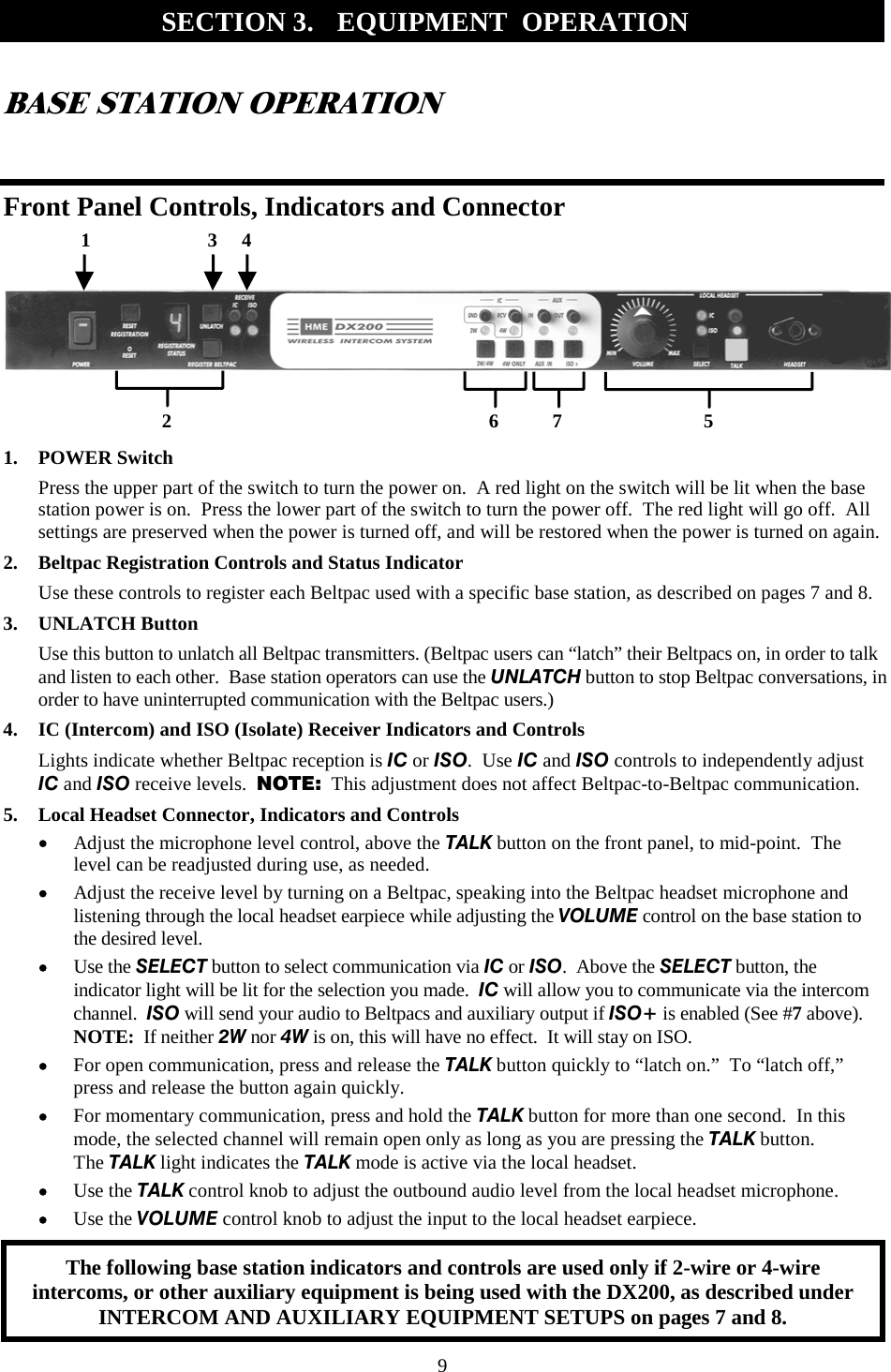 9 BASE STATION OPERATION  Front Panel Controls, Indicators and Connector        1. POWER Switch Press the upper part of the switch to turn the power on.  A red light on the switch will be lit when the base station power is on.  Press the lower part of the switch to turn the power off.  The red light will go off.  All settings are preserved when the power is turned off, and will be restored when the power is turned on again. 2.  Beltpac Registration Controls and Status Indicator Use these controls to register each Beltpac used with a specific base station, as described on pages 7 and 8. 3. UNLATCH Button Use this button to unlatch all Beltpac transmitters. (Beltpac users can “latch” their Beltpacs on, in order to talk and listen to each other.  Base station operators can use the UNLATCH button to stop Beltpac conversations, in order to have uninterrupted communication with the Beltpac users.) 4.  IC (Intercom) and ISO (Isolate) Receiver Indicators and Controls Lights indicate whether Beltpac reception is IC or ISO.  Use IC and ISO controls to independently adjust  IC and ISO receive levels.  NOTE:  This adjustment does not affect Beltpac-to-Beltpac communication. 5.  Local Headset Connector, Indicators and Controls •  Adjust the microphone level control, above the TALK button on the front panel, to mid-point.  The level can be readjusted during use, as needed. •  Adjust the receive level by turning on a Beltpac, speaking into the Beltpac headset microphone and listening through the local headset earpiece while adjusting the VOLUME control on the base station to the desired level. •  Use the SELECT button to select communication via IC or ISO.  Above the SELECT button, the indicator light will be lit for the selection you made.  IC will allow you to communicate via the intercom channel.  ISO will send your audio to Beltpacs and auxiliary output if ISO+ is enabled (See #7 above).  NOTE:  If neither 2W nor 4W is on, this will have no effect.  It will stay on ISO. •  For open communication, press and release the TALK button quickly to “latch on.”  To “latch off,” press and release the button again quickly. •  For momentary communication, press and hold the TALK button for more than one second.  In this mode, the selected channel will remain open only as long as you are pressing the TALK button. The TALK light indicates the TALK mode is active via the local headset. •  Use the TALK control knob to adjust the outbound audio level from the local headset microphone. •  Use the VOLUME control knob to adjust the input to the local headset earpiece.  SECTION 3.  EQUIPMENT  OPERATION   1                        3     4 2                                                                 6           7                             5 The following base station indicators and controls are used only if 2-wire or 4-wire intercoms, or other auxiliary equipment is being used with the DX200, as described under INTERCOM AND AUXILIARY EQUIPMENT SETUPS on pages 7 and 8. 