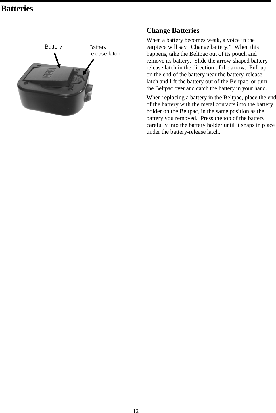 12 Batteries          Change Batteries When a battery becomes weak, a voice in the earpiece will say “Change battery.”  When this happens, take the Beltpac out of its pouch and remove its battery.  Slide the arrow-shaped battery-release latch in the direction of the arrow.  Pull up on the end of the battery near the battery-release latch and lift the battery out of the Beltpac, or turn the Beltpac over and catch the battery in your hand. When replacing a battery in the Beltpac, place the end of the battery with the metal contacts into the battery holder on the Beltpac, in the same position as the battery you removed.  Press the top of the battery carefully into the battery holder until it snaps in place under the battery-release latch.    Battery release latch Battery 