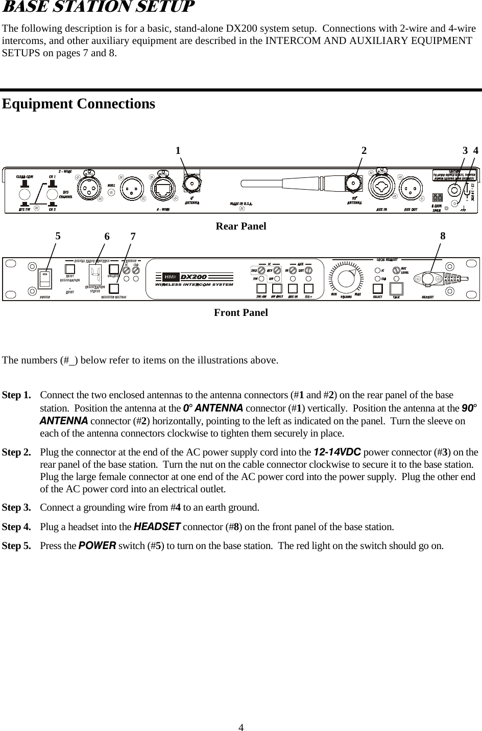4 BASE STATION SETUP The following description is for a basic, stand-alone DX200 system setup.  Connections with 2-wire and 4-wire intercoms, and other auxiliary equipment are described in the INTERCOM AND AUXILIARY EQUIPMENT SETUPS on pages 7 and 8.  Equipment Connections  Rear Panel     Front Panel   The numbers (#  ) below refer to items on the illustrations above.  Step 1.  Connect the two enclosed antennas to the antenna connectors (#1 and #2) on the rear panel of the base station.  Position the antenna at the 0° ANTENNA connector (#1) vertically.  Position the antenna at the 90° ANTENNA connector (#2) horizontally, pointing to the left as indicated on the panel.  Turn the sleeve on each of the antenna connectors clockwise to tighten them securely in place.  Step 2.  Plug the connector at the end of the AC power supply cord into the 12-14VDC power connector (#3) on the rear panel of the base station.  Turn the nut on the cable connector clockwise to secure it to the base station.  Plug the large female connector at one end of the AC power cord into the power supply.  Plug the other end of the AC power cord into an electrical outlet. Step 3.  Connect a grounding wire from #4 to an earth ground.  Step 4.  Plug a headset into the HEADSET connector (#8) on the front panel of the base station. Step 5.  Press the POWER switch (#5) to turn on the base station.  The red light on the switch should go on.     1                                                                    2                                    3  4 8 5  6  7 