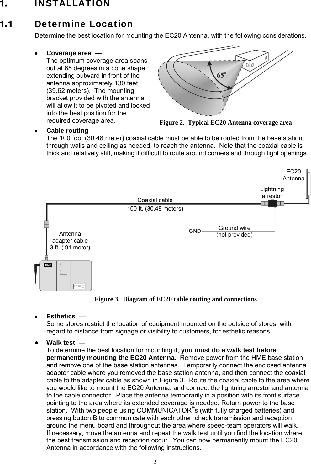  2Figure 2.  Typical EC20 Antenna coverage area 1. INSTALLATION 1.1 Determine Location Determine the best location for mounting the EC20 Antenna, with the following considerations.  • Coverage area  —   The optimum coverage area spans out at 65 degrees in a cone shape, extending outward in front of the antenna approximately 130 feet (39.62 meters).  The mounting bracket provided with the antenna will allow it to be pivoted and locked into the best position for the required coverage area. • Cable routing  —   The 100 foot (30.48 meter) coaxial cable must be able to be routed from the base station, through walls and ceiling as needed, to reach the antenna.  Note that the coaxial cable is thick and relatively stiff, making it difficult to route around corners and through tight openings.  • Esthetics  —   Some stores restrict the location of equipment mounted on the outside of stores, with regard to distance from signage or visibility to customers, for esthetic reasons. • Walk test  —   To determine the best location for mounting it, you must do a walk test before permanently mounting the EC20 Antenna.  Remove power from the HME base station and remove one of the base station antennas.  Temporarily connect the enclosed antenna adapter cable where you removed the base station antenna, and then connect the coaxial cable to the adapter cable as shown in Figure 3.  Route the coaxial cable to the area where you would like to mount the EC20 Antenna, and connect the lightning arrestor and antenna to the cable connector.  Place the antenna temporarily in a position with its front surface pointing to the area where its extended coverage is needed. Return power to the base station.  With two people using COMMUNICATOR®s (with fully charged batteries) and pressing button B to communicate with each other, check transmission and reception around the menu board and throughout the area where speed-team operators will walk.   If necessary, move the antenna and repeat the walk test until you find the location where the best transmission and reception occur.  You can now permanently mount the EC20 Antenna in accordance with the following instructions. HME base stationFigure 3.  Diagram of EC20 cable routing and connections Ground wire (not provided) Coaxial cable 100 ft. (30.48 meters)Antenna adapter cable 3 ft. (.91 meter) Lightningarrestor EC20Antenna