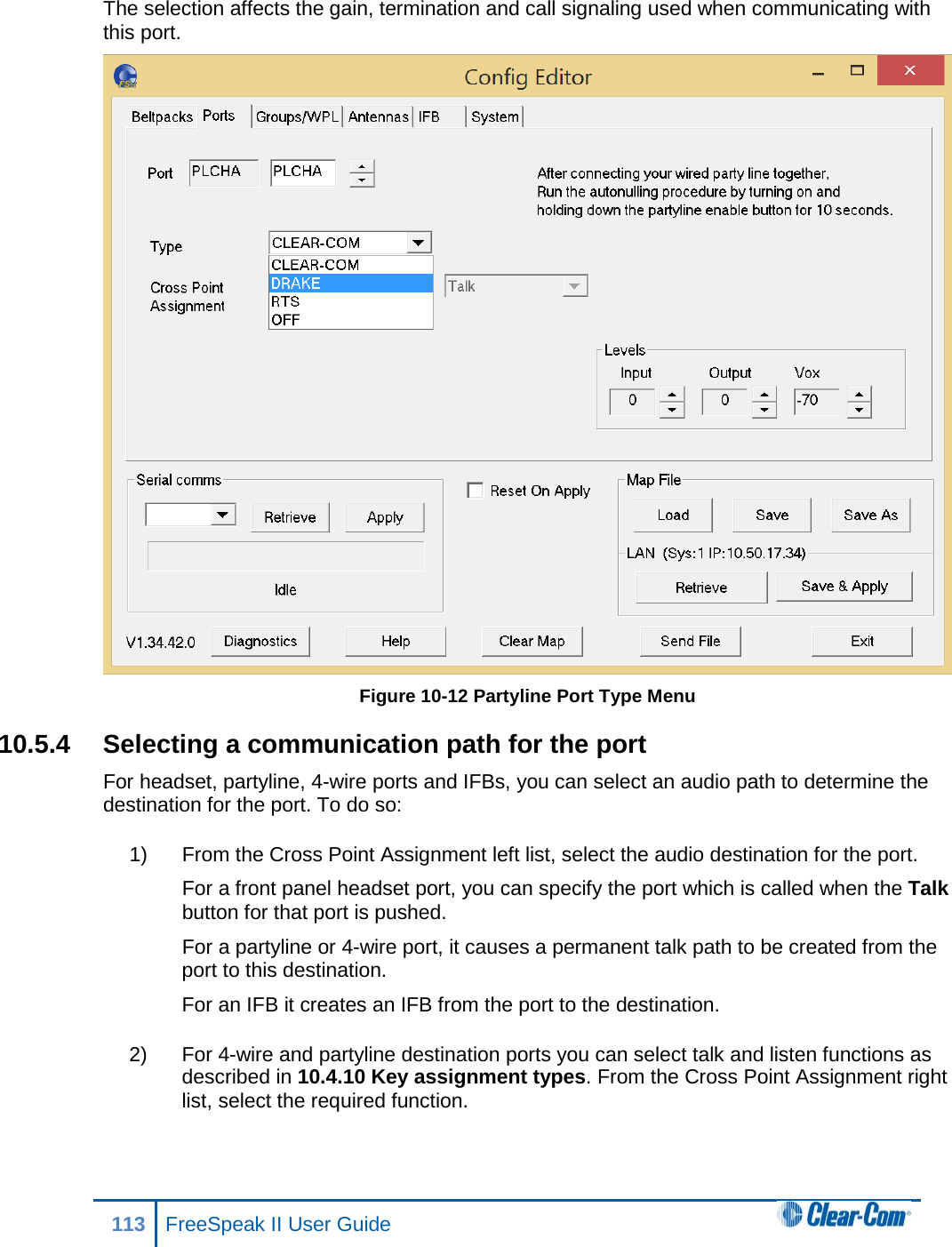The selection affects the gain, termination and call signaling used when communicating with this port.  Figure 10-12 Partyline Port Type Menu 10.5.4 Selecting a communication path for the port For headset, partyline, 4-wire ports and IFBs, you can select an audio path to determine the destination for the port. To do so: 1) From the Cross Point Assignment left list, select the audio destination for the port. For a front panel headset port, you can specify the port which is called when the Talk button for that port is pushed. For a partyline or 4-wire port, it causes a permanent talk path to be created from the port to this destination. For an IFB it creates an IFB from the port to the destination. 2) For 4-wire and partyline destination ports you can select talk and listen functions as described in 10.4.10 Key assignment types. From the Cross Point Assignment right list, select the required function. 113 FreeSpeak II User Guide  
