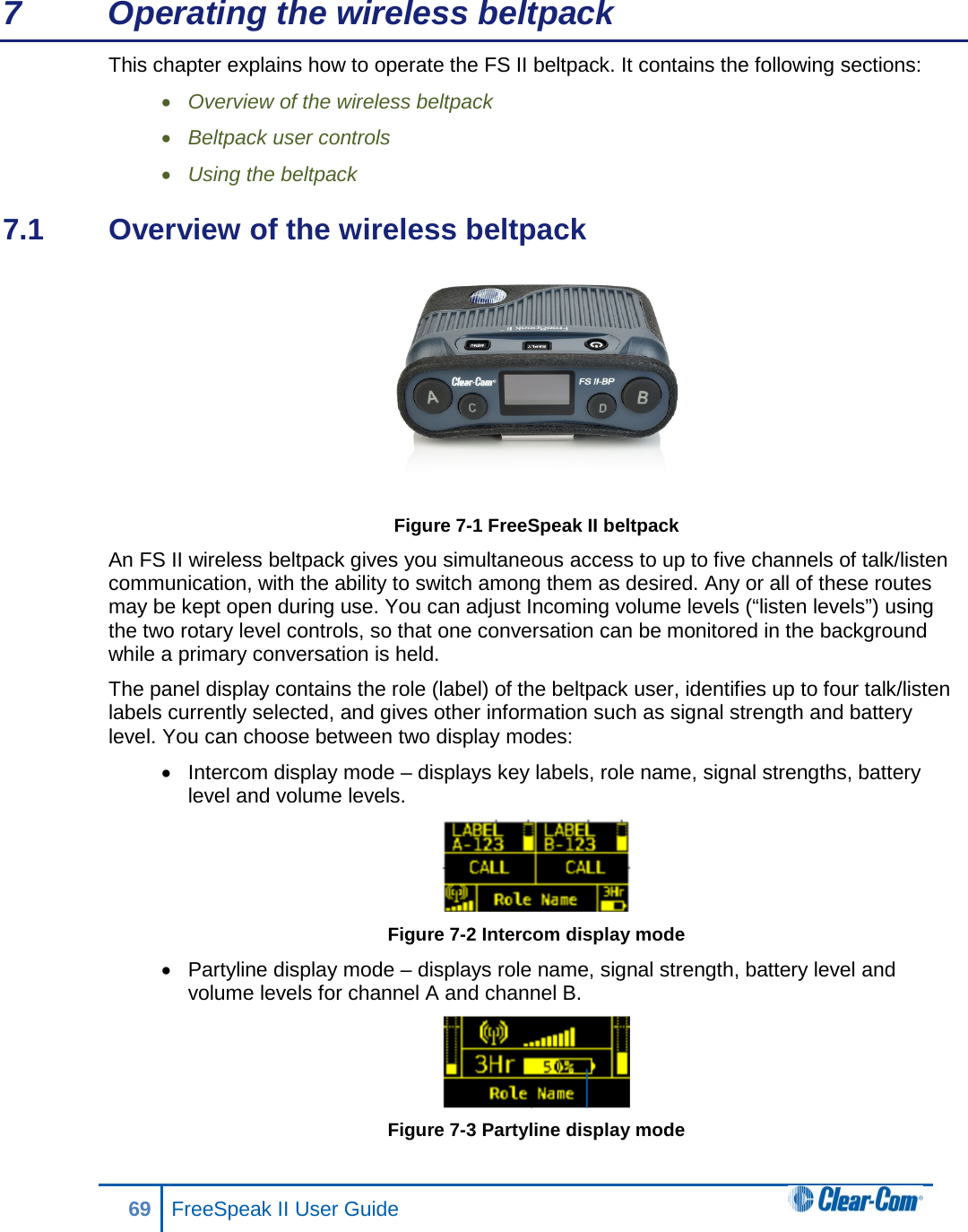 7  Operating the wireless beltpack This chapter explains how to operate the FS II beltpack. It contains the following sections: • Overview of the wireless beltpack • Beltpack user controls • Using the beltpack 7.1  Overview of the wireless beltpack  Figure 7-1 FreeSpeak II beltpack An FS II wireless beltpack gives you simultaneous access to up to five channels of talk/listen communication, with the ability to switch among them as desired. Any or all of these routes may be kept open during use. You can adjust Incoming volume levels (“listen levels”) using the two rotary level controls, so that one conversation can be monitored in the background while a primary conversation is held.  The panel display contains the role (label) of the beltpack user, identifies up to four talk/listen labels currently selected, and gives other information such as signal strength and battery level. You can choose between two display modes: • Intercom display mode – displays key labels, role name, signal strengths, battery level and volume levels.  Figure 7-2 Intercom display mode • Partyline display mode – displays role name, signal strength, battery level and volume levels for channel A and channel B.  Figure 7-3 Partyline display mode 69 FreeSpeak II User Guide  
