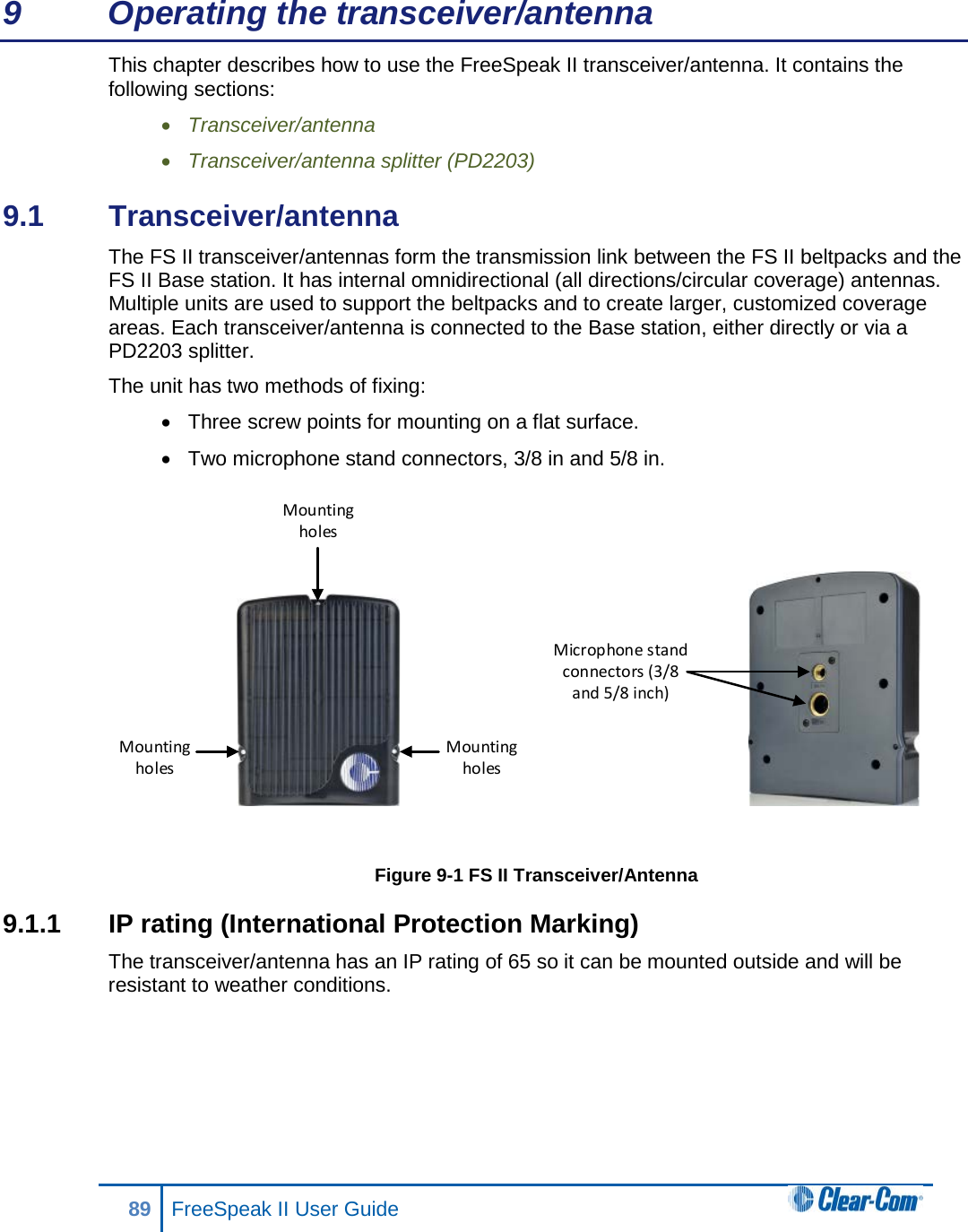 9  Operating the transceiver/antenna This chapter describes how to use the FreeSpeak II transceiver/antenna. It contains the following sections: • Transceiver/antenna • Transceiver/antenna splitter (PD2203) 9.1  Transceiver/antenna The FS II transceiver/antennas form the transmission link between the FS II beltpacks and the FS II Base station. It has internal omnidirectional (all directions/circular coverage) antennas. Multiple units are used to support the beltpacks and to create larger, customized coverage areas. Each transceiver/antenna is connected to the Base station, either directly or via a PD2203 splitter. The unit has two methods of fixing: • Three screw points for mounting on a flat surface. • Two microphone stand connectors, 3/8 in and 5/8 in.    Figure 9-1 FS II Transceiver/Antenna 9.1.1  IP rating (International Protection Marking) The transceiver/antenna has an IP rating of 65 so it can be mounted outside and will be resistant to weather conditions.  Mounting holesMounting holesMounting holesMicrophone stand connectors (3/8 and 5/8 inch)89 FreeSpeak II User Guide  