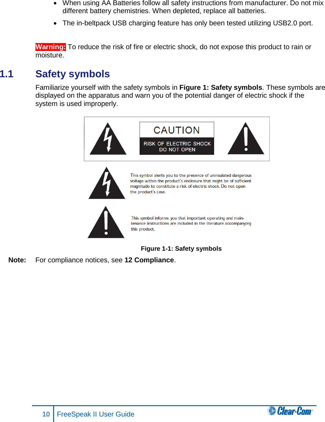 • When using AA Batteries follow all safety instructions from manufacturer. Do not mix different battery chemistries. When depleted, replace all batteries. • The in-beltpack USB charging feature has only been tested utilizing USB2.0 port.  Warning: To reduce the risk of fire or electric shock, do not expose this product to rain or moisture. 1.1  Safety symbols  Familiarize yourself with the safety symbols in Figure 1: Safety symbols. These symbols are displayed on the apparatus and warn you of the potential danger of electric shock if the system is used improperly.  Figure 1-1: Safety symbols Note: For compliance notices, see 12 Compliance. 10 FreeSpeak II User Guide   